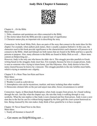 Andy Dick Chapter 6 Summary
Chapter 6: ...Or the Bible
Main Ideas:
1. Titles, situations and quotations are often connected to the Bible
2. The stories taken from the Bible provide a special type of significance
3. Character names play an important role in describing the story
Connection: In the book Moby Dick, there are parts of the story that connect to the main ideas for this
chapter. For example, when authors pick names, there s usually a purpose behind it. In this case, the
characters used in this book provide significance to the characteristics each character will possess as it
connects to the Bible. Ahab and Ishmael are both names that are found in the Bible and have a specific
persona or purpose. Also, many allusions to the Bible are found in Moby Dick as well. ... Show more
content on Helpwriting.net ...
However, Andy is the only one who knows he didn t do it. This struggle provides parallels to Greek
writing based on the struggles Andy must face. For example, because he tries to escape prison, Andy
is seen as someone who s trying to return home, just like Odysseus. Also, Andy desires to have his
name cleared because he knows he s innocent. This struggle parallels to the one Achilles must battle,
which is trying to maintain one s dignity.
Chapter 9: It s More Than Just Rain and Snow
Main Ideas:
1. It s never just rain
2. Weather is used as a plot device
3. Atmospherics rain can be mysterious, murkier, and more isolating than other weather
4. Democratic element falls on the just and unjust man alike; forces circumstances to unfold
Connection: Again, in Shawshank Redemption, when Andy escapes from prison, he s found walking
through the rain. Just like what the chapter says, the rain that Andy is walking through is very
symbolic. What the rain implies is that Andy is now cleansed and free from prison. Andy is now a new
man due to the fact he can live without being trapped by the false guilt the court system bestowed on
him. Being cleansed by this rain makes Andy think of how grateful he is to have escaped.
Chapter 10: Never Stand Next to the Hero
Main Ideas:
1. Nearly all literature is based off
... Get more on HelpWriting.net ...
 