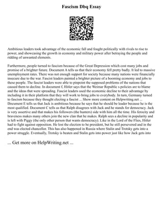 Fascism Dbq Essay
Ambitious leaders took advantage of the economic fall and fought politically with rivals to rise to
power, and showcasing the growth in economy and military power after betraying the people and
ridding of unwanted elements.
Furthermore, people turned to fascism because of the Great Depression which cost many jobs and
promise of a brighter future. Document A tells us that their economy fell pretty badly. It led to massive
unemployment rates. There was not enough support for society because many nations were financially
insecure due to the war. Fascist leaders painted a brighter picture of a booming economy and jobs to
these people. The fascist leaders were able to pinpoint the supposed problems of the nations that
caused them to decline. In document f, Hitler says that the Weimar Republic s policies are to blame
and the ideas that were spreading. Fascist leaders used the economic decline to their advantage by
including it in their platform that they will work to bring jobs to everybody. In turn, Germany turned
to fascism because they thought electing a fascist ... Show more content on Helpwriting.net ...
Document E tells us that Jack is ambitious because he says that he should be leader because he is the
most qualified. Document C tells us that Ralph disagrees with Jack and he stands for democracy. Jack
is very assertive and that makes his followers (the hunters) side with him all the time. His ferocity and
braveness makes many others join the new clan that he makes. Ralph sees a decline in popularity and
is left with Piggy (the only other person that wants democracy). Like in the Lord of the Flies, Hitler
had to fight against opposition. He lost the election to be president, but he still persevered and in the
end was elected chancellor. This has also happened in Russia where Stalin and Trotsky gets into a
power struggle. Eventually, Trotsky is beaten and Stalin gets into power just like how Jack gets into
... Get more on HelpWriting.net ...
 