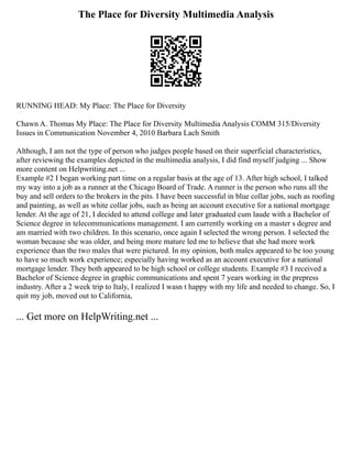 The Place for Diversity Multimedia Analysis
RUNNING HEAD: My Place: The Place for Diversity
Chawn A. Thomas My Place: The Place for Diversity Multimedia Analysis COMM 315/Diversity
Issues in Communication November 4, 2010 Barbara Lach Smith
Although, I am not the type of person who judges people based on their superficial characteristics,
after reviewing the examples depicted in the multimedia analysis, I did find myself judging ... Show
more content on Helpwriting.net ...
Example #2 I began working part time on a regular basis at the age of 13. After high school, I talked
my way into a job as a runner at the Chicago Board of Trade. A runner is the person who runs all the
buy and sell orders to the brokers in the pits. I have been successful in blue collar jobs, such as roofing
and painting, as well as white collar jobs, such as being an account executive for a national mortgage
lender. At the age of 21, I decided to attend college and later graduated cum laude with a Bachelor of
Science degree in telecommunications management. I am currently working on a master s degree and
am married with two children. In this scenario, once again I selected the wrong person. I selected the
woman because she was older, and being more mature led me to believe that she had more work
experience than the two males that were pictured. In my opinion, both males appeared to be too young
to have so much work experience; especially having worked as an account executive for a national
mortgage lender. They both appeared to be high school or college students. Example #3 I received a
Bachelor of Science degree in graphic communications and spent 7 years working in the prepress
industry. After a 2 week trip to Italy, I realized I wasn t happy with my life and needed to change. So, I
quit my job, moved out to California,
... Get more on HelpWriting.net ...
 