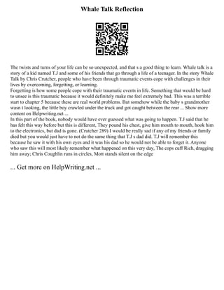 Whale Talk Reflection
The twists and turns of your life can be so unexpected, and that s a good thing to learn. Whale talk is a
story of a kid named T.J and some of his friends that go through a life of a teenager. In the story Whale
Talk by Chris Crutcher, people who have been through traumatic events cope with challenges in their
lives by overcoming, forgetting, or learning.
Forgetting is how some people cope with their traumatic events in life. Something that would be hard
to unsee is this traumatic because it would definitely make me feel extremely bad. This was a terrible
start to chapter 5 because these are real world problems. But somehow while the baby s grandmother
wasn t looking, the little boy crawled under the truck and got caught between the rear ... Show more
content on Helpwriting.net ...
In this part of the book, nobody would have ever guessed what was going to happen. T.J said that he
has felt this way before but this is different, They pound his chest, give him mouth to mouth, hook him
to the electronics, but dad is gone. (Crutcher 289) I would be really sad if any of my friends or family
died but you would just have to not do the same thing that T.J s dad did. T.J will remember this
because he saw it with his own eyes and it was his dad so he would not be able to forget it. Anyone
who saw this will most likely remember what happened on this very day, The cops cuff Rich, dragging
him away; Chris Coughlin runs in circles, Mott stands silent on the edge
... Get more on HelpWriting.net ...
 
