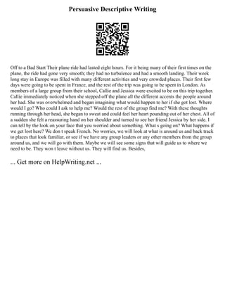 Persuasive Descriptive Writing
Off to a Bad Start Their plane ride had lasted eight hours. For it being many of their first times on the
plane, the ride had gone very smooth; they had no turbulence and had a smooth landing. Their week
long stay in Europe was filled with many different activities and very crowded places. Their first few
days were going to be spent in France, and the rest of the trip was going to be spent in London. As
members of a large group from their school, Callie and Jessica were excited to be on this trip together.
Callie immediately noticed when she stepped off the plane all the different accents the people around
her had. She was overwhelmed and began imagining what would happen to her if she got lost. Where
would I go? Who could I ask to help me? Would the rest of the group find me? With these thoughts
running through her head, she began to sweat and could feel her heart pounding out of her chest. All of
a sudden she felt a reassuring hand on her shoulder and turned to see her friend Jessica by her side. I
can tell by the look on your face that you worried about something. What s going on? What happens if
we get lost here? We don t speak French. No worries, we will look at what is around us and back track
to places that look familiar, or see if we have any group leaders or any other members from the group
around us, and we will go with them. Maybe we will see some signs that will guide us to where we
need to be. They won t leave without us. They will find us. Besides,
... Get more on HelpWriting.net ...
 