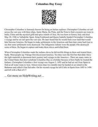 Columbus Day Essay
Christopher Columbus is famously known for being an Italian explorer. Christopher Columbus set sail
across the vast seas with three ships, Santa Maria, the Pinta, and the Nina to find a western sea route to
India, China and the mystical gold and spice islands of Asia. He was born in Genoa, Italy and died
May 20, 1506 in Valladolid, Spain. King Ferdinand and Queen Isabella funded Christopher Columbus
s voyage and he set sail upon the vast seas. He later found that he would find a new land that would
later become America. He began to make settlements in the Americas and then later came back just to
see that some settlements were destroyed. The indigenous indians were the people who destroyed
some of them. He began to capture and make them slaves and killed them.
When Christopher Columbus made the indians slaves he did terrible things to them and treated them
badly. Most people say Vikings first discovered America. Yes they were the first but that didn t have
the right materials to document their journey and voyages to the America s. There are many states in
the United States that don t celebrate Columbus Day as a holiday because of how badly he treated the
Indians. Christopher Columbus s first voyage was August 3, 1492 and he had set sail from Spain to
find an all water route to Asia. Almost more than two months later he landed on an island in the
Bahamas and called it San Salvador. On his second voyage he left Cádiz in Spain from 1493 to 1496
and left with a fleet of 17
... Get more on HelpWriting.net ...
 