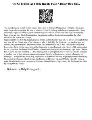 Use Of Illusion And Hide Reality Plays A Heavy Role On...
The use of illusion to hide reality plays a heavy role in William Shakespeare s Othello . Illusion is
used frequently throughout the play in relation to love, friendship and character personalities. Some
characters, especially Othello, cannot see through the illusion and assume what they see as reality.
Iago, however, uses this to his advantage by creating multiple illusions to manipulate the other
characters for power and revenge.
Iago is seen by most of the characters as an honest and trustworthy man who is always willing to listen
and give advice. Cassio, one of the characters who is fooled by the illusionary personality Iago has
created, says I never knew/ a Florentine more kind and honest (III.i.38 39). The audience however
knows that this is not the case, since at the beginning he says I am not what I am (I.i.62), meaning that
he has created an illusion of himself to fool others into believing he is trustworthy. Iago states I follow
him to serve my turn upon him (I.i.39), meaning that he only pretends to be loyal to Othello, acting as
a good servant so that when the opportunity arises, Othello will not suspect him of sabotaging his
marriage. Throughout the entire play, he pretends to be Othello s friend, feigning reluctance in voicing
his suspicions about an affair between Desdemona and Cassio. He gains Othello s trust by being a
good friend who is honest enough to tell him such horrible news. Iago creates the illusion of the affair
by filling Othello s mind
... Get more on HelpWriting.net ...
 