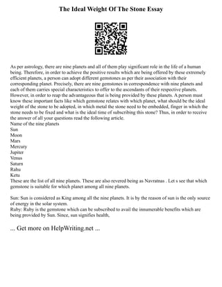The Ideal Weight Of The Stone Essay
As per astrology, there are nine planets and all of them play significant role in the life of a human
being. Therefore, in order to achieve the positive results which are being offered by these extremely
efficient planets, a person can adopt different gemstones as per their association with their
corresponding planet. Precisely, there are nine gemstones in correspondence with nine planets and
each of them carries special characteristics to offer to the ascendants of their respective planets.
However, in order to reap the advantageous that is being provided by these planets. A person must
know these important facts like which gemstone relates with which planet, what should be the ideal
weight of the stone to be adopted, in which metal the stone need to be embedded, finger in which the
stone needs to be fixed and what is the ideal time of subscribing this stone? Thus, in order to receive
the answer of all your questions read the following article.
Name of the nine planets
Sun
Moon
Mars
Mercury
Jupiter
Venus
Saturn
Rahu
Ketu
These are the list of all nine planets. These are also revered being as Navratnas . Let s see that which
gemstone is suitable for which planet among all nine planets.
Sun: Sun is considered as King among all the nine planets. It is by the reason of sun is the only source
of energy in the solar system.
Ruby: Ruby is the gemstone which can be subscribed to avail the innumerable benefits which are
being provided by Sun. Since, sun signifies health,
... Get more on HelpWriting.net ...
 