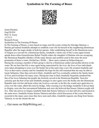 Symbolism in The Farming of Bones
Justin Peterkin
Eng150 014
Prof. N. Essey
11/15/11
Research Essay
Symbolism in The Farming Of Bones
In The Farming of Bones, a story based on tragic real life events written by Edwidge Danticat, a
Haitian girl named Amabelle attempts to establish a new life for herself in the neighboring Dominican
Republic after the tragic deaths of both her parents. After establishing herself in the Dominican town
of Alegria as a servant for a Dominican family, Amabelle s whole way of life is once again turned
upside down when Generalissimo Rafael Trujillo orders the slaughter of Haitians who are occupying
the Dominican Republic (Derby). Of the many themes and symbols used in this story the most
prominent of them is water. (Scribd Inc.) While ... Show more content on Helpwriting.net ...
During the crossing a member of their group is shot by a Dominican soldier and another drowns in the
water. We see here that life is once again being represented by the river, the lives of two individuals
were taken attempting to cross over the border but at the same time a new life awaited Amabelle and
Yves in their native country and for Amabelle the hope for her still remained that she may be able to
locate Sebastien. Once they arrived in Haiti, Amabelle and Yves eventually settled at the family home
of Yves and lived there for many years. During her time in Haiti Amabelle frequently pondered the
fate of her lover Sebastien the people she formerly served in the Domincian Republic. Soon her
curiosity gets the best of her and Amabelle arranges to once again cross the border into the Dominican
Republic and visit her old home where she lived as a servant, to do this she would once again have to
cross over the water, albeit this time by bridge. After crossing over the bridge Amabelle Is driven back
to Alegria, were she first encountered Sebastian and were she believed that Senora Valencia might still
live. After she arrives in Alegria Amabelle finds that Senora Valencia is in fact still alive and located in
the same town. Amabelle locates Senora Valencia and after a brief discussion of the events that have
occurred in the many years since they have seen each other, Amabelle requests one thing from Senora
Valencia, to see the stream the one
... Get more on HelpWriting.net ...
 