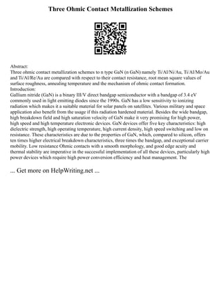 Three Ohmic Contact Metallization Schemes
Abstract:
Three ohmic contact metallization schemes to n type GaN (n GaN) namely Ti/Al/Ni/Au, Ti/Al/Mo/Au
and Ti/Al/Re/Au are compared with respect to their contact resistance, root mean square values of
surface roughness, annealing temperature and the mechanism of ohmic contact formation.
Introduction:
Gallium nitride (GaN) is a binary III/V direct bandgap semiconductor with a bandgap of 3.4 eV
commonly used in light emitting diodes since the 1990s. GaN has a low sensitivity to ionizing
radiation which makes it a suitable material for solar panels on satellites. Various military and space
application also benefit from the usage if this radiation hardened material. Besides the wide bandgap,
high breakdown field and high saturation velocity of GaN make it very promising for high power,
high speed and high temperature electronic devices. GaN devices offer five key characteristics: high
dielectric strength, high operating temperature, high current density, high speed switching and low on
resistance. These characteristics are due to the properties of GaN, which, compared to silicon, offers
ten times higher electrical breakdown characteristics, three times the bandgap, and exceptional carrier
mobility. Low resistance Ohmic contacts with a smooth morphology, and good edge acuity and
thermal stability are imperative in the successful implementation of all these devices, particularly high
power devices which require high power conversion efficiency and heat management. The
... Get more on HelpWriting.net ...
 