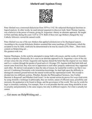 Abelard and Aquinas Essay
Peter Abelard was a renowned dialectician from 1079 to 1142. He subjected theological doctrines to
logical analysis. In other words, he used rational argument to discover truth. Saint Thomas Aquinas,
was a believer in the power of reason, giving St. Augustine s theory an alternate approach. He taught
in Paris and Italy during the years 1225 to 1274. Both of these new age thinkers changed the way
Catholic followers viewed the natural world.
Peter Abelard was one of the new thinkers that applied scholasticism to his theological aspects.
According to the excerpt Scholastic thinkers assumed that some teachings of Christianity, which thy
accepted as true by faith, could also be demonstrated to be true by reason (238). Peter ... Show more
content on Helpwriting.net ...
His greatest work was
Summa Theologica. In this work he attempted to merge faith with reason, and the works of Aristotle
with the scriptures. Historically, he is seen as an alternate approach to St. Augustine s view of the city
of man versus the city of God. Augustine and Aquinas shared the belief that the original sin was Adam
and Eve s venture through the garden of good and evil. On page 239, Aquinas held that both faith and
reason came from God, they were not in opposition to each other; properly understood, they supported
each other.. He did not want people to shun the idea of reason, he wanted the world to see that it was
not evil. Combining Christianity with Aristotelian knowledge, he shed light upon the difficulty to
distinguish common ground between the natural world and the supernatural world. The excerpt is
divided into two different sections, Whether, Besides the Philosophical Sciences, Any Further
Doctrine Is Required? and Whether God Exists?. In the second section he proves five ways God exists
by using Aristotle s technique in philosophy, they are motion, nature of efficient cause, possibility and
necessity, the graduation to be found in things, and the governance of the world. The way he words his
logic is extremely confusing. For example, Now it is not possible that the same thing should be at one
in actuality and potentiality in the same respect, but only in different respects. For what is actually hot
cannot
... Get more on HelpWriting.net ...
 