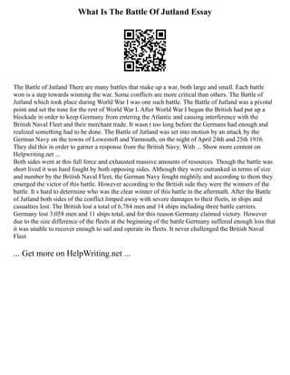 What Is The Battle Of Jutland Essay
The Battle of Jutland There are many battles that make up a war, both large and small. Each battle
won is a step towards winning the war. Some conflicts are more critical than others. The Battle of
Jutland which took place during World War I was one such battle. The Battle of Jutland was a pivotal
point and set the tone for the rest of World War I. After World War I began the British had put up a
blockade in order to keep Germany from entering the Atlantic and causing interference with the
British Naval Fleet and their merchant trade. It wasn t too long before the Germans had enough and
realized something had to be done. The Battle of Jutland was set into motion by an attack by the
German Navy on the towns of Lowestoft and Yarmouth, on the night of April 24th and 25th 1916.
They did this in order to garner a response from the British Navy. With ... Show more content on
Helpwriting.net ...
Both sides went at this full force and exhausted massive amounts of resources. Though the battle was
short lived it was hard fought by both opposing sides. Although they were outranked in terms of size
and number by the British Naval Fleet, the German Navy fought mightily and according to them they
emerged the victor of this battle. However according to the British side they were the winners of the
battle. It s hard to determine who was the clear winner of this battle in the aftermath. After the Battle
of Jutland both sides of the conflict limped away with severe damages to their fleets, in ships and
casualties lost. The British lost a total of 6,784 men and 14 ships including three battle carriers.
Germany lost 3,058 men and 11 ships total, and for this reason Germany claimed victory. However
due to the size difference of the fleets at the beginning of the battle Germany suffered enough loss that
it was unable to recover enough to sail and operate its fleets. It never challenged the British Naval
Fleet
... Get more on HelpWriting.net ...
 