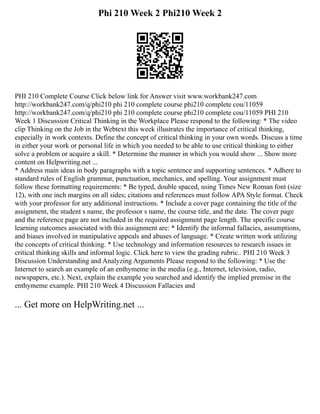 Phi 210 Week 2 Phi210 Week 2
PHI 210 Complete Course Click below link for Answer visit www.workbank247.com
http://workbank247.com/q/phi210 phi 210 complete course phi210 complete cou/11059
http://workbank247.com/q/phi210 phi 210 complete course phi210 complete cou/11059 PHI 210
Week 1 Discussion Critical Thinking in the Workplace Please respond to the following: * The video
clip Thinking on the Job in the Webtext this week illustrates the importance of critical thinking,
especially in work contexts. Define the concept of critical thinking in your own words. Discuss a time
in either your work or personal life in which you needed to be able to use critical thinking to either
solve a problem or acquire a skill. * Determine the manner in which you would show ... Show more
content on Helpwriting.net ...
* Address main ideas in body paragraphs with a topic sentence and supporting sentences. * Adhere to
standard rules of English grammar, punctuation, mechanics, and spelling. Your assignment must
follow these formatting requirements: * Be typed, double spaced, using Times New Roman font (size
12), with one inch margins on all sides; citations and references must follow APA Style format. Check
with your professor for any additional instructions. * Include a cover page containing the title of the
assignment, the student s name, the professor s name, the course title, and the date. The cover page
and the reference page are not included in the required assignment page length. The specific course
learning outcomes associated with this assignment are: * Identify the informal fallacies, assumptions,
and biases involved in manipulative appeals and abuses of language. * Create written work utilizing
the concepts of critical thinking. * Use technology and information resources to research issues in
critical thinking skills and informal logic. Click here to view the grading rubric.. PHI 210 Week 3
Discussion Understanding and Analyzing Arguments Please respond to the following: * Use the
Internet to search an example of an enthymeme in the media (e.g., Internet, television, radio,
newspapers, etc.). Next, explain the example you searched and identify the implied premise in the
enthymeme example. PHI 210 Week 4 Discussion Fallacies and
... Get more on HelpWriting.net ...
 