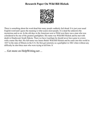 Research Paper On Wild Bill Hickok
There is something about the word dead that many people suddenly feel dread. It is just your usual
English word and I guess the meaning is what scares most people. It is dead the unknown the
mysterious and so on. In the old days in the American west or Wild west there was a man who was
considered to be one of the greatest gunfighters. His name was Wild Bill Hickok and he met with
death in Deadwood, South Dakota. There we have it perhaps he should never have gone to a town
with a name like that. His full name was James Butler Wild Bill Hickok and he came into this world in
1837 in the state of Illinois in the U.S. He first got notoriety as a gunfighter in 1861 when without any
difficulty he shot three men who were trying to kill him. It
... Get more on HelpWriting.net ...
 