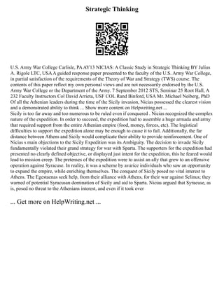 Strategic Thinking
U.S. Army War College Carlisle, PAAY13 NICIAS: A Classic Study in Strategic Thinking BY Julius
A. Rigole LTC, USAA guided response paper presented to the faculty of the U.S. Army War College,
in partial satisfaction of the requirements of the Theory of War and Strategy (TWS) course. The
contents of this paper reflect my own personal views and are not necessarily endorsed by the U.S.
Army War College or the Department of the Army. 7 September 2012 STS, Seminar 25 Root Hall, A
232 Faculty Instructors Col David Arrieta, USF COL Rand Binford, USA Mr. Michael Neiberg, PhD
Of all the Athenian leaders during the time of the Sicily invasion, Nicias possessed the clearest vision
and a demonstrated ability to think ... Show more content on Helpwriting.net ...
Sicily is too far away and too numerous to be ruled even if conquered . Nicias recognized the complex
nature of the expedition. In order to succeed, the expedition had to assemble a huge armada and army
that required support from the entire Athenian empire (food, money, forces, etc). The logistical
difficulties to support the expedition alone may be enough to cause it to fail. Additionally, the far
distance between Athens and Sicily would complicate their ability to provide reinforcement. One of
Nicias s main objections to the Sicily Expedition was its Ambiguity. The decision to invade Sicily
fundamentally violated their grand strategy for war with Sparta. The supporters for the expedition had
presented no clearly defined objective, or displayed just intent for the expedition, this he feared would
lead to mission creep. The pretenses of the expedition were to assist an ally that grew to an offensive
operation against Syracuse. In reality, it was a scheme by avarice individuals who saw an opportunity
to expand the empire, while enriching themselves. The conquest of Sicily posed no vital interest to
Athens. The Egestaenas seek help, from their alliance with Athens, for their war against Selinus; they
warned of potential Syracusan domination of Sicily and aid to Sparta. Nicias argued that Syracuse, as
is, posed no threat to the Athenians interest, and even if it took over
... Get more on HelpWriting.net ...
 