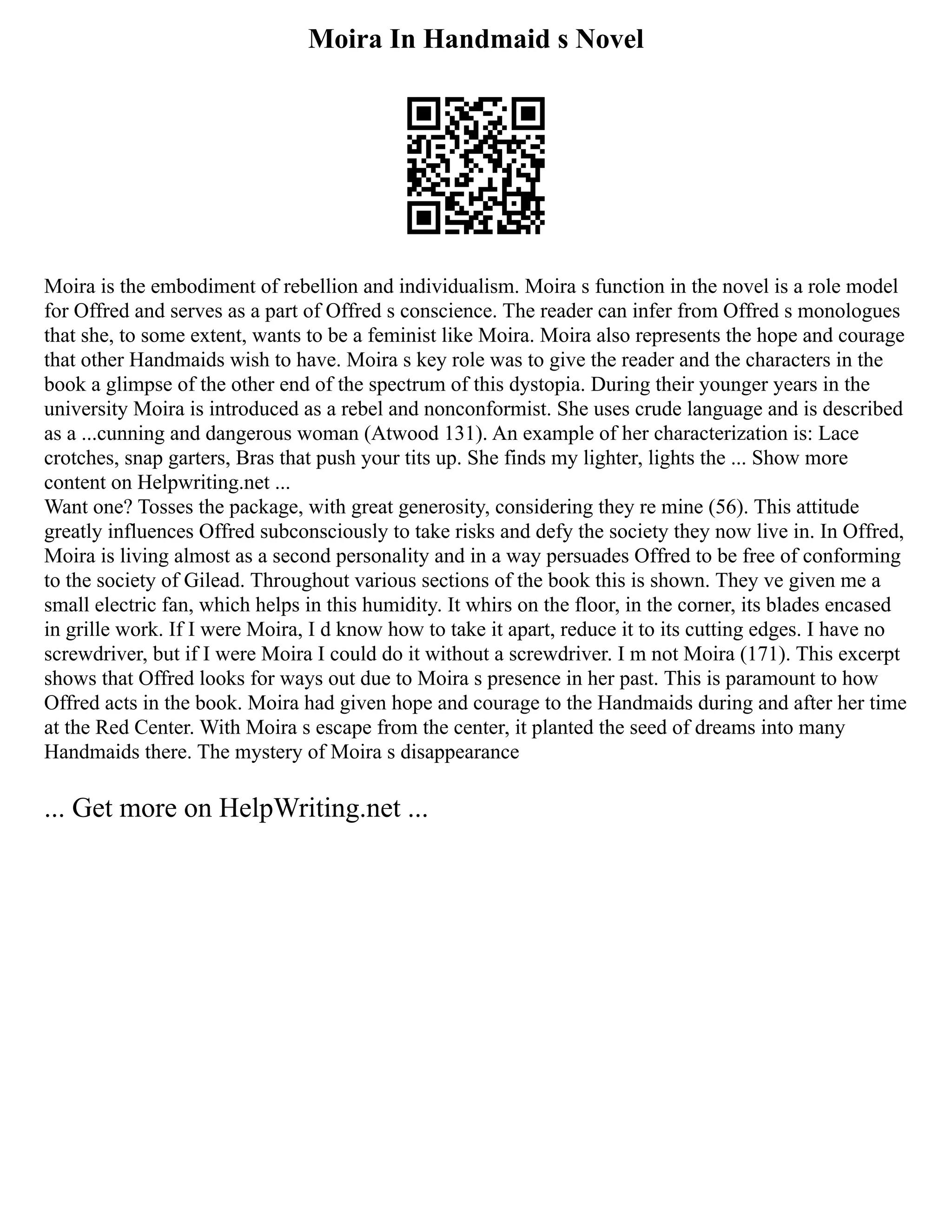 Moira In Handmaid s Novel
Moira is the embodiment of rebellion and individualism. Moira s function in the novel is a role model
for Offred and serves as a part of Offred s conscience. The reader can infer from Offred s monologues
that she, to some extent, wants to be a feminist like Moira. Moira also represents the hope and courage
that other Handmaids wish to have. Moira s key role was to give the reader and the characters in the
book a glimpse of the other end of the spectrum of this dystopia. During their younger years in the
university Moira is introduced as a rebel and nonconformist. She uses crude language and is described
as a ...cunning and dangerous woman (Atwood 131). An example of her characterization is: Lace
crotches, snap garters, Bras that push your tits up. She finds my lighter, lights the ... Show more
content on Helpwriting.net ...
Want one? Tosses the package, with great generosity, considering they re mine (56). This attitude
greatly influences Offred subconsciously to take risks and defy the society they now live in. In Offred,
Moira is living almost as a second personality and in a way persuades Offred to be free of conforming
to the society of Gilead. Throughout various sections of the book this is shown. They ve given me a
small electric fan, which helps in this humidity. It whirs on the floor, in the corner, its blades encased
in grille work. If I were Moira, I d know how to take it apart, reduce it to its cutting edges. I have no
screwdriver, but if I were Moira I could do it without a screwdriver. I m not Moira (171). This excerpt
shows that Offred looks for ways out due to Moira s presence in her past. This is paramount to how
Offred acts in the book. Moira had given hope and courage to the Handmaids during and after her time
at the Red Center. With Moira s escape from the center, it planted the seed of dreams into many
Handmaids there. The mystery of Moira s disappearance
... Get more on HelpWriting.net ...
 