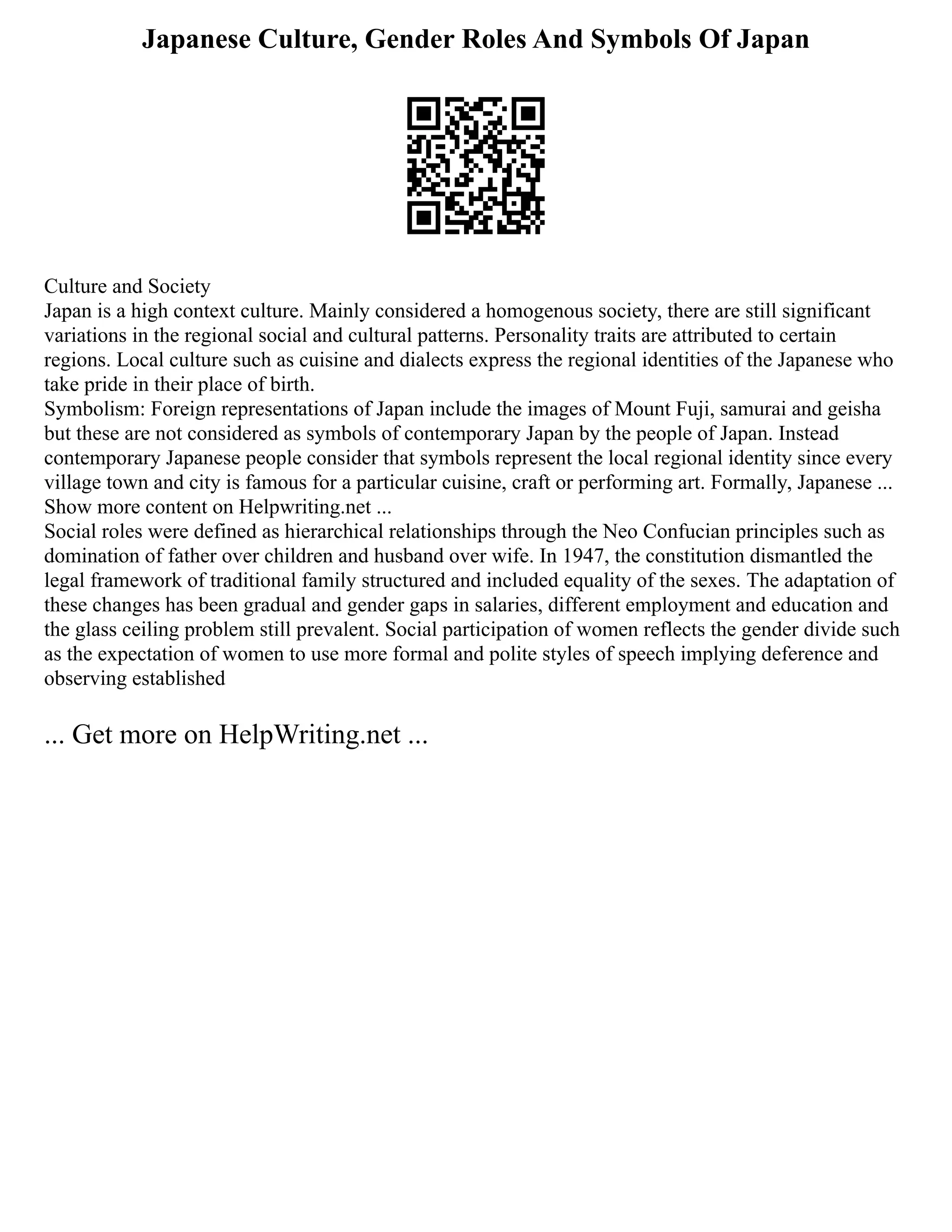 Japanese Culture, Gender Roles And Symbols Of Japan
Culture and Society
Japan is a high context culture. Mainly considered a homogenous society, there are still significant
variations in the regional social and cultural patterns. Personality traits are attributed to certain
regions. Local culture such as cuisine and dialects express the regional identities of the Japanese who
take pride in their place of birth.
Symbolism: Foreign representations of Japan include the images of Mount Fuji, samurai and geisha
but these are not considered as symbols of contemporary Japan by the people of Japan. Instead
contemporary Japanese people consider that symbols represent the local regional identity since every
village town and city is famous for a particular cuisine, craft or performing art. Formally, Japanese ...
Show more content on Helpwriting.net ...
Social roles were defined as hierarchical relationships through the Neo Confucian principles such as
domination of father over children and husband over wife. In 1947, the constitution dismantled the
legal framework of traditional family structured and included equality of the sexes. The adaptation of
these changes has been gradual and gender gaps in salaries, different employment and education and
the glass ceiling problem still prevalent. Social participation of women reflects the gender divide such
as the expectation of women to use more formal and polite styles of speech implying deference and
observing established
... Get more on HelpWriting.net ...
 