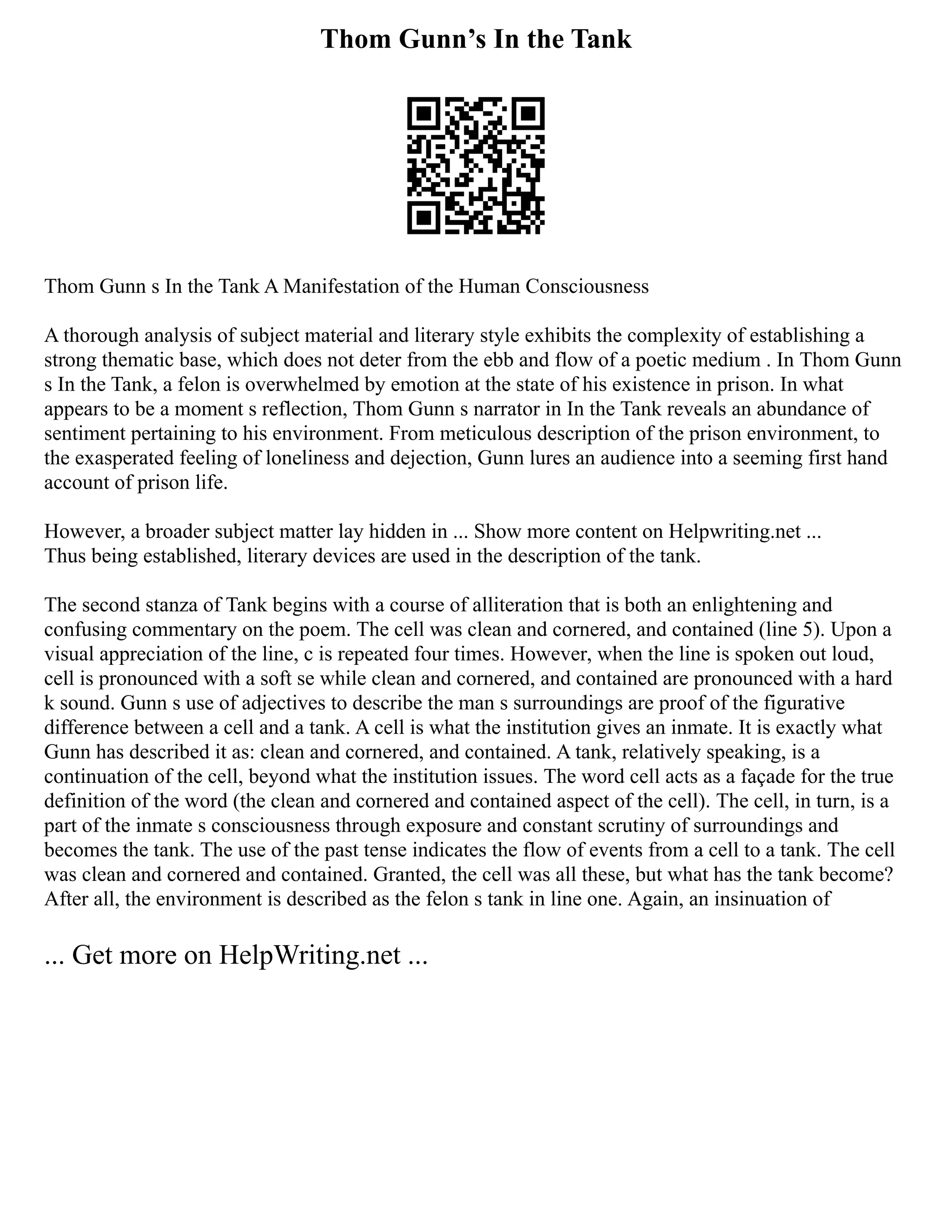 Thom Gunn’s In the Tank
Thom Gunn s In the Tank A Manifestation of the Human Consciousness
A thorough analysis of subject material and literary style exhibits the complexity of establishing a
strong thematic base, which does not deter from the ebb and flow of a poetic medium . In Thom Gunn
s In the Tank, a felon is overwhelmed by emotion at the state of his existence in prison. In what
appears to be a moment s reflection, Thom Gunn s narrator in In the Tank reveals an abundance of
sentiment pertaining to his environment. From meticulous description of the prison environment, to
the exasperated feeling of loneliness and dejection, Gunn lures an audience into a seeming first hand
account of prison life.
However, a broader subject matter lay hidden in ... Show more content on Helpwriting.net ...
Thus being established, literary devices are used in the description of the tank.
The second stanza of Tank begins with a course of alliteration that is both an enlightening and
confusing commentary on the poem. The cell was clean and cornered, and contained (line 5). Upon a
visual appreciation of the line, c is repeated four times. However, when the line is spoken out loud,
cell is pronounced with a soft se while clean and cornered, and contained are pronounced with a hard
k sound. Gunn s use of adjectives to describe the man s surroundings are proof of the figurative
difference between a cell and a tank. A cell is what the institution gives an inmate. It is exactly what
Gunn has described it as: clean and cornered, and contained. A tank, relatively speaking, is a
continuation of the cell, beyond what the institution issues. The word cell acts as a façade for the true
definition of the word (the clean and cornered and contained aspect of the cell). The cell, in turn, is a
part of the inmate s consciousness through exposure and constant scrutiny of surroundings and
becomes the tank. The use of the past tense indicates the flow of events from a cell to a tank. The cell
was clean and cornered and contained. Granted, the cell was all these, but what has the tank become?
After all, the environment is described as the felon s tank in line one. Again, an insinuation of
... Get more on HelpWriting.net ...
 