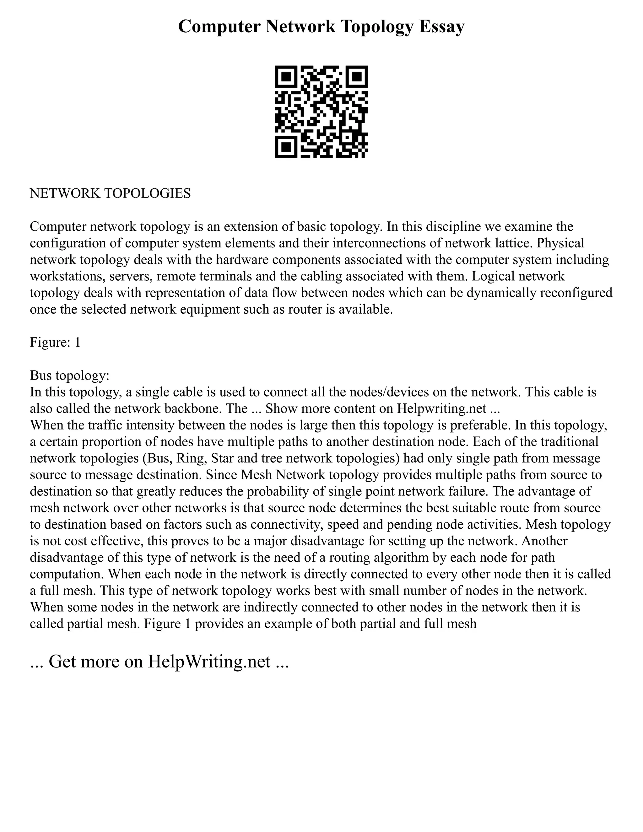Computer Network Topology Essay
NETWORK TOPOLOGIES
Computer network topology is an extension of basic topology. In this discipline we examine the
configuration of computer system elements and their interconnections of network lattice. Physical
network topology deals with the hardware components associated with the computer system including
workstations, servers, remote terminals and the cabling associated with them. Logical network
topology deals with representation of data flow between nodes which can be dynamically reconfigured
once the selected network equipment such as router is available.
Figure: 1
Bus topology:
In this topology, a single cable is used to connect all the nodes/devices on the network. This cable is
also called the network backbone. The ... Show more content on Helpwriting.net ...
When the traffic intensity between the nodes is large then this topology is preferable. In this topology,
a certain proportion of nodes have multiple paths to another destination node. Each of the traditional
network topologies (Bus, Ring, Star and tree network topologies) had only single path from message
source to message destination. Since Mesh Network topology provides multiple paths from source to
destination so that greatly reduces the probability of single point network failure. The advantage of
mesh network over other networks is that source node determines the best suitable route from source
to destination based on factors such as connectivity, speed and pending node activities. Mesh topology
is not cost effective, this proves to be a major disadvantage for setting up the network. Another
disadvantage of this type of network is the need of a routing algorithm by each node for path
computation. When each node in the network is directly connected to every other node then it is called
a full mesh. This type of network topology works best with small number of nodes in the network.
When some nodes in the network are indirectly connected to other nodes in the network then it is
called partial mesh. Figure 1 provides an example of both partial and full mesh
... Get more on HelpWriting.net ...
 