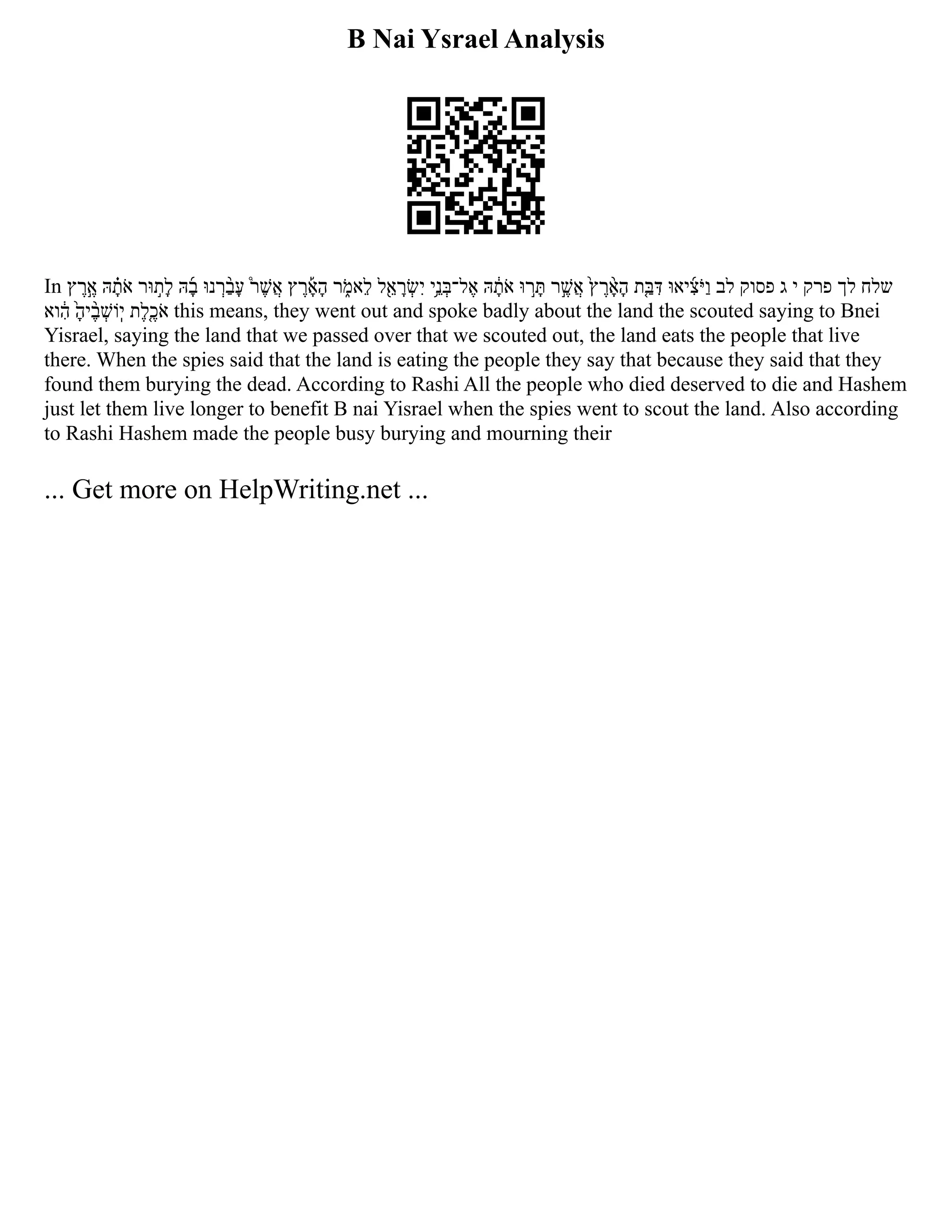 B Nai Ysrael Analysis
In ‫ץ‬ ‫ֶר‬‫ֶ֣א‬ ‫הּ‬ ‫ָ֗ת‬‫ֹא‬ ‫וּר‬ ‫ָל֣ת‬ ‫הּ‬ ‫ָ֜ב‬ ‫נוּ‬ ‫ְר‬ ‫ָעַ֨ב‬ ‫֩ר‬ ‫ֲאֶשׁ‬ ‫ץ‬ ‫ֶר‬ ‫ָ֡א‬‫ָה‬ ‫ר‬ ‫ֹ֑מ‬‫א‬‫ֵל‬ ‫ל‬‫ֵ֖א‬ ‫ָר‬ ‫ְשׂ‬‫ִי‬ ‫ֵ֥ני‬ ‫ל־ְבּ‬ ‫ֶא‬ ‫הּ‬ ‫ָ֔ת‬‫ֹא‬ ‫וּ‬ ‫֣ר‬ ‫ָתּ‬ ‫ר‬‫ֲאֶ֣שׁ‬ ‫֙ץ‬ ‫ֶר‬ ‫ָ֨א‬‫ָה‬ ‫ַ֤בּת‬ ‫ִדּ‬ ‫יאוּ‬ ‫ִ֜צ‬‫ַוֹיּ‬ ‫לב‬ ‫פסוק‬ ‫ג‬ ‫י‬ ‫פרק‬ ‫לך‬ ‫שלח‬
‫וא‬ ‫ִ֔ה‬ ‫יָ֙ה‬ ‫ֶ֨ב‬ ‫וְֹשׁ‬‫ֽי‬ ‫ֶ֤כֶלת‬‫ֹא‬ this means, they went out and spoke badly about the land the scouted saying to Bnei
Yisrael, saying the land that we passed over that we scouted out, the land eats the people that live
there. When the spies said that the land is eating the people they say that because they said that they
found them burying the dead. According to Rashi All the people who died deserved to die and Hashem
just let them live longer to benefit B nai Yisrael when the spies went to scout the land. Also according
to Rashi Hashem made the people busy burying and mourning their
... Get more on HelpWriting.net ...
 