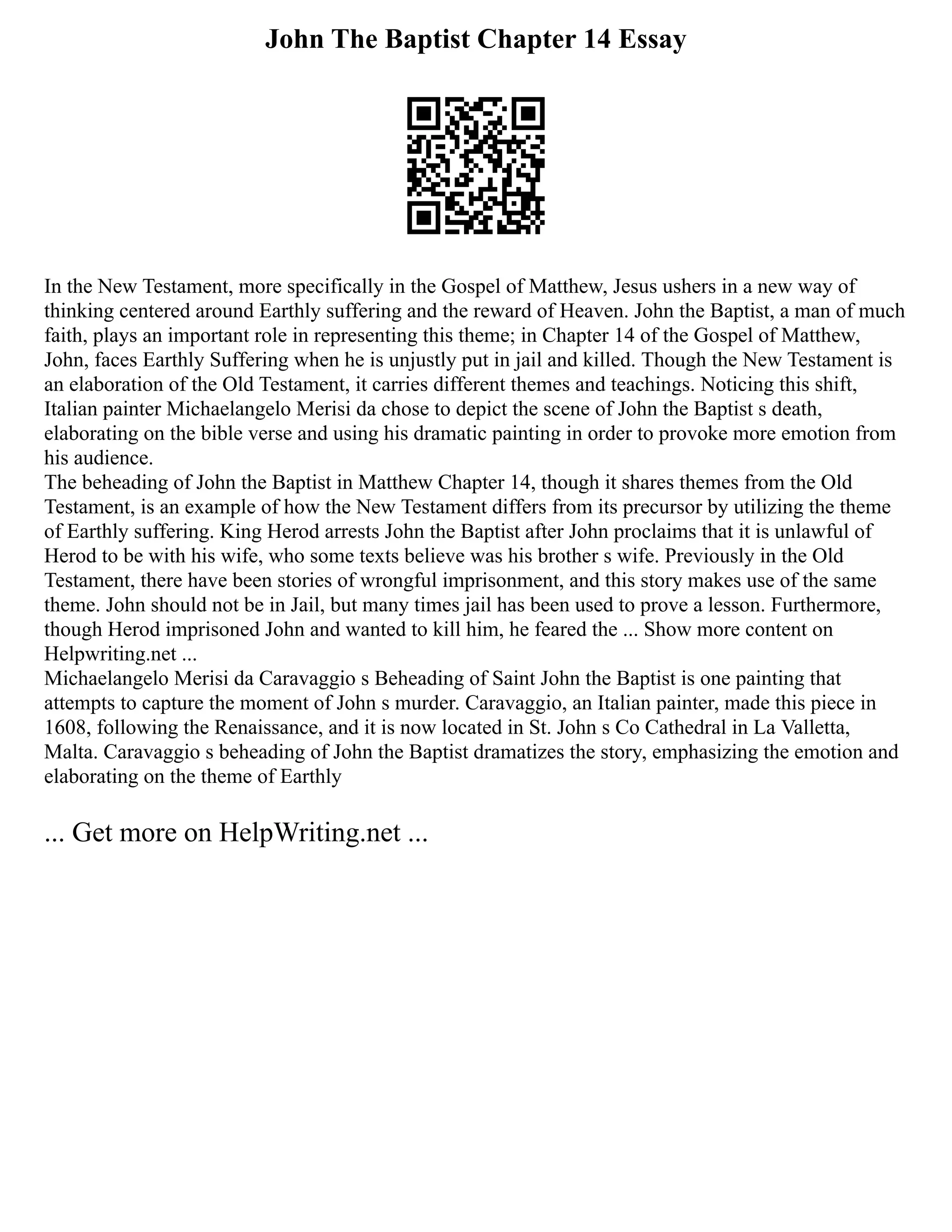 John The Baptist Chapter 14 Essay
In the New Testament, more specifically in the Gospel of Matthew, Jesus ushers in a new way of
thinking centered around Earthly suffering and the reward of Heaven. John the Baptist, a man of much
faith, plays an important role in representing this theme; in Chapter 14 of the Gospel of Matthew,
John, faces Earthly Suffering when he is unjustly put in jail and killed. Though the New Testament is
an elaboration of the Old Testament, it carries different themes and teachings. Noticing this shift,
Italian painter Michaelangelo Merisi da chose to depict the scene of John the Baptist s death,
elaborating on the bible verse and using his dramatic painting in order to provoke more emotion from
his audience.
The beheading of John the Baptist in Matthew Chapter 14, though it shares themes from the Old
Testament, is an example of how the New Testament differs from its precursor by utilizing the theme
of Earthly suffering. King Herod arrests John the Baptist after John proclaims that it is unlawful of
Herod to be with his wife, who some texts believe was his brother s wife. Previously in the Old
Testament, there have been stories of wrongful imprisonment, and this story makes use of the same
theme. John should not be in Jail, but many times jail has been used to prove a lesson. Furthermore,
though Herod imprisoned John and wanted to kill him, he feared the ... Show more content on
Helpwriting.net ...
Michaelangelo Merisi da Caravaggio s Beheading of Saint John the Baptist is one painting that
attempts to capture the moment of John s murder. Caravaggio, an Italian painter, made this piece in
1608, following the Renaissance, and it is now located in St. John s Co Cathedral in La Valletta,
Malta. Caravaggio s beheading of John the Baptist dramatizes the story, emphasizing the emotion and
elaborating on the theme of Earthly
... Get more on HelpWriting.net ...
 