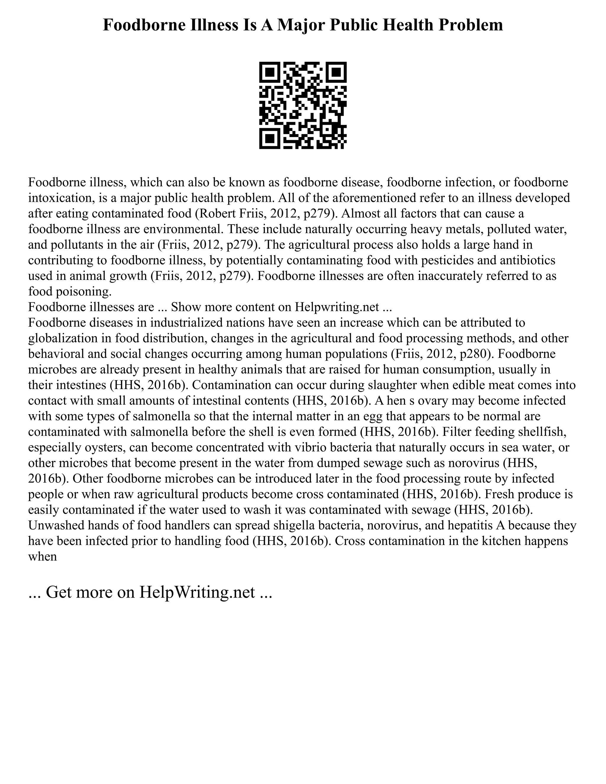 Foodborne Illness Is A Major Public Health Problem
Foodborne illness, which can also be known as foodborne disease, foodborne infection, or foodborne
intoxication, is a major public health problem. All of the aforementioned refer to an illness developed
after eating contaminated food (Robert Friis, 2012, p279). Almost all factors that can cause a
foodborne illness are environmental. These include naturally occurring heavy metals, polluted water,
and pollutants in the air (Friis, 2012, p279). The agricultural process also holds a large hand in
contributing to foodborne illness, by potentially contaminating food with pesticides and antibiotics
used in animal growth (Friis, 2012, p279). Foodborne illnesses are often inaccurately referred to as
food poisoning.
Foodborne illnesses are ... Show more content on Helpwriting.net ...
Foodborne diseases in industrialized nations have seen an increase which can be attributed to
globalization in food distribution, changes in the agricultural and food processing methods, and other
behavioral and social changes occurring among human populations (Friis, 2012, p280). Foodborne
microbes are already present in healthy animals that are raised for human consumption, usually in
their intestines (HHS, 2016b). Contamination can occur during slaughter when edible meat comes into
contact with small amounts of intestinal contents (HHS, 2016b). A hen s ovary may become infected
with some types of salmonella so that the internal matter in an egg that appears to be normal are
contaminated with salmonella before the shell is even formed (HHS, 2016b). Filter feeding shellfish,
especially oysters, can become concentrated with vibrio bacteria that naturally occurs in sea water, or
other microbes that become present in the water from dumped sewage such as norovirus (HHS,
2016b). Other foodborne microbes can be introduced later in the food processing route by infected
people or when raw agricultural products become cross contaminated (HHS, 2016b). Fresh produce is
easily contaminated if the water used to wash it was contaminated with sewage (HHS, 2016b).
Unwashed hands of food handlers can spread shigella bacteria, norovirus, and hepatitis A because they
have been infected prior to handling food (HHS, 2016b). Cross contamination in the kitchen happens
when
... Get more on HelpWriting.net ...
 