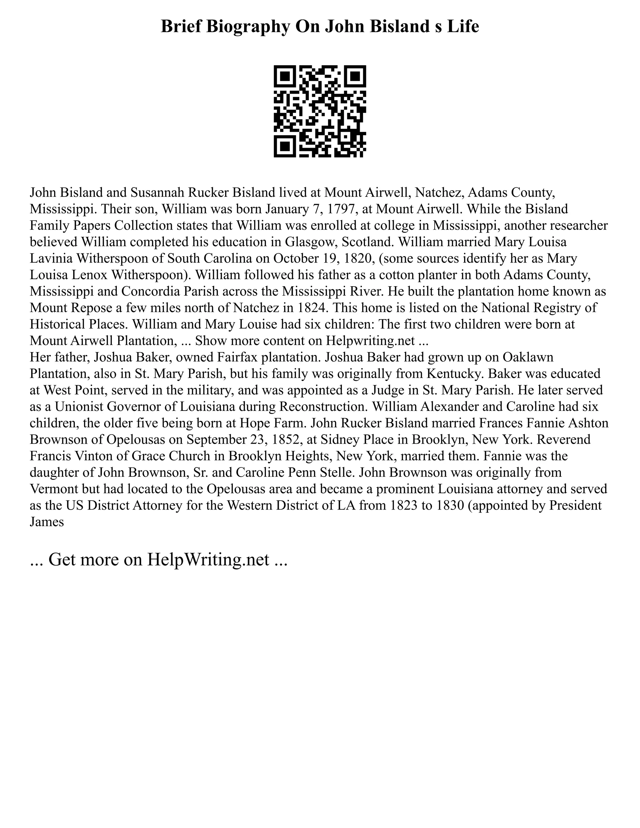 Brief Biography On John Bisland s Life
John Bisland and Susannah Rucker Bisland lived at Mount Airwell, Natchez, Adams County,
Mississippi. Their son, William was born January 7, 1797, at Mount Airwell. While the Bisland
Family Papers Collection states that William was enrolled at college in Mississippi, another researcher
believed William completed his education in Glasgow, Scotland. William married Mary Louisa
Lavinia Witherspoon of South Carolina on October 19, 1820, (some sources identify her as Mary
Louisa Lenox Witherspoon). William followed his father as a cotton planter in both Adams County,
Mississippi and Concordia Parish across the Mississippi River. He built the plantation home known as
Mount Repose a few miles north of Natchez in 1824. This home is listed on the National Registry of
Historical Places. William and Mary Louise had six children: The first two children were born at
Mount Airwell Plantation, ... Show more content on Helpwriting.net ...
Her father, Joshua Baker, owned Fairfax plantation. Joshua Baker had grown up on Oaklawn
Plantation, also in St. Mary Parish, but his family was originally from Kentucky. Baker was educated
at West Point, served in the military, and was appointed as a Judge in St. Mary Parish. He later served
as a Unionist Governor of Louisiana during Reconstruction. William Alexander and Caroline had six
children, the older five being born at Hope Farm. John Rucker Bisland married Frances Fannie Ashton
Brownson of Opelousas on September 23, 1852, at Sidney Place in Brooklyn, New York. Reverend
Francis Vinton of Grace Church in Brooklyn Heights, New York, married them. Fannie was the
daughter of John Brownson, Sr. and Caroline Penn Stelle. John Brownson was originally from
Vermont but had located to the Opelousas area and became a prominent Louisiana attorney and served
as the US District Attorney for the Western District of LA from 1823 to 1830 (appointed by President
James
... Get more on HelpWriting.net ...
 