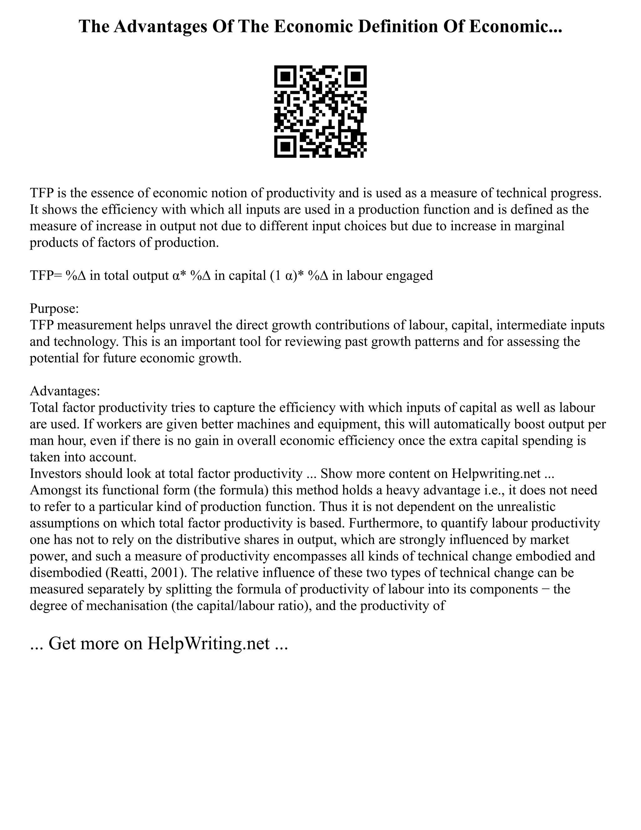 The Advantages Of The Economic Definition Of Economic...
TFP is the essence of economic notion of productivity and is used as a measure of technical progress.
It shows the efficiency with which all inputs are used in a production function and is defined as the
measure of increase in output not due to different input choices but due to increase in marginal
products of factors of production.
TFP= %∆ in total output α* %∆ in capital (1 α)* %∆ in labour engaged
Purpose:
TFP measurement helps unravel the direct growth contributions of labour, capital, intermediate inputs
and technology. This is an important tool for reviewing past growth patterns and for assessing the
potential for future economic growth.
Advantages:
Total factor productivity tries to capture the efficiency with which inputs of capital as well as labour
are used. If workers are given better machines and equipment, this will automatically boost output per
man hour, even if there is no gain in overall economic efficiency once the extra capital spending is
taken into account.
Investors should look at total factor productivity ... Show more content on Helpwriting.net ...
Amongst its functional form (the formula) this method holds a heavy advantage i.e., it does not need
to refer to a particular kind of production function. Thus it is not dependent on the unrealistic
assumptions on which total factor productivity is based. Furthermore, to quantify labour productivity
one has not to rely on the distributive shares in output, which are strongly influenced by market
power, and such a measure of productivity encompasses all kinds of technical change embodied and
disembodied (Reatti, 2001). The relative influence of these two types of technical change can be
measured separately by splitting the formula of productivity of labour into its components − the
degree of mechanisation (the capital/labour ratio), and the productivity of
... Get more on HelpWriting.net ...
 