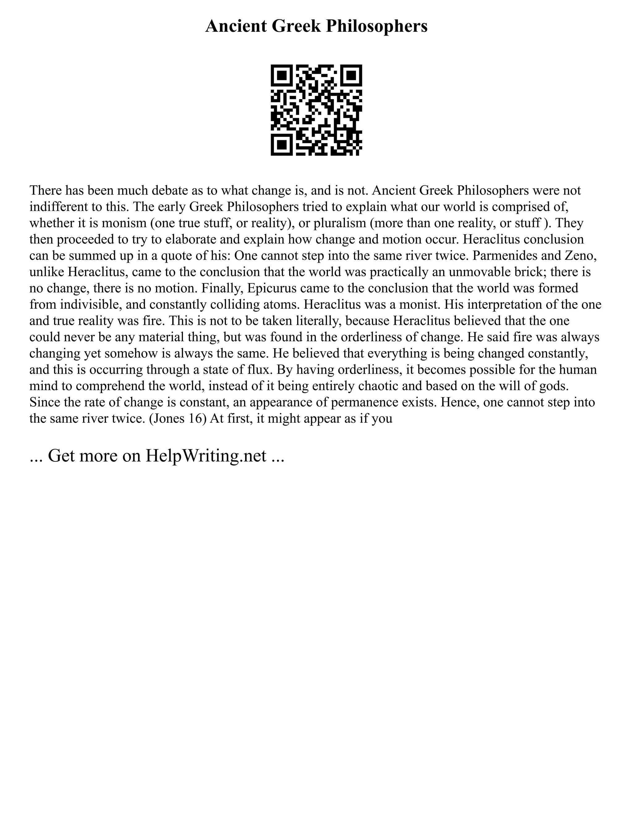 Ancient Greek Philosophers
There has been much debate as to what change is, and is not. Ancient Greek Philosophers were not
indifferent to this. The early Greek Philosophers tried to explain what our world is comprised of,
whether it is monism (one true stuff, or reality), or pluralism (more than one reality, or stuff ). They
then proceeded to try to elaborate and explain how change and motion occur. Heraclitus conclusion
can be summed up in a quote of his: One cannot step into the same river twice. Parmenides and Zeno,
unlike Heraclitus, came to the conclusion that the world was practically an unmovable brick; there is
no change, there is no motion. Finally, Epicurus came to the conclusion that the world was formed
from indivisible, and constantly colliding atoms. Heraclitus was a monist. His interpretation of the one
and true reality was fire. This is not to be taken literally, because Heraclitus believed that the one
could never be any material thing, but was found in the orderliness of change. He said fire was always
changing yet somehow is always the same. He believed that everything is being changed constantly,
and this is occurring through a state of flux. By having orderliness, it becomes possible for the human
mind to comprehend the world, instead of it being entirely chaotic and based on the will of gods.
Since the rate of change is constant, an appearance of permanence exists. Hence, one cannot step into
the same river twice. (Jones 16) At first, it might appear as if you
... Get more on HelpWriting.net ...
 