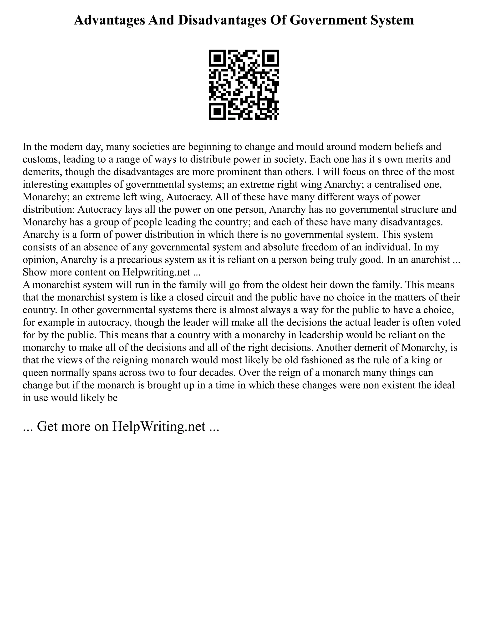 Advantages And Disadvantages Of Government System
In the modern day, many societies are beginning to change and mould around modern beliefs and
customs, leading to a range of ways to distribute power in society. Each one has it s own merits and
demerits, though the disadvantages are more prominent than others. I will focus on three of the most
interesting examples of governmental systems; an extreme right wing Anarchy; a centralised one,
Monarchy; an extreme left wing, Autocracy. All of these have many different ways of power
distribution: Autocracy lays all the power on one person, Anarchy has no governmental structure and
Monarchy has a group of people leading the country; and each of these have many disadvantages.
Anarchy is a form of power distribution in which there is no governmental system. This system
consists of an absence of any governmental system and absolute freedom of an individual. In my
opinion, Anarchy is a precarious system as it is reliant on a person being truly good. In an anarchist ...
Show more content on Helpwriting.net ...
A monarchist system will run in the family will go from the oldest heir down the family. This means
that the monarchist system is like a closed circuit and the public have no choice in the matters of their
country. In other governmental systems there is almost always a way for the public to have a choice,
for example in autocracy, though the leader will make all the decisions the actual leader is often voted
for by the public. This means that a country with a monarchy in leadership would be reliant on the
monarchy to make all of the decisions and all of the right decisions. Another demerit of Monarchy, is
that the views of the reigning monarch would most likely be old fashioned as the rule of a king or
queen normally spans across two to four decades. Over the reign of a monarch many things can
change but if the monarch is brought up in a time in which these changes were non existent the ideal
in use would likely be
... Get more on HelpWriting.net ...
 