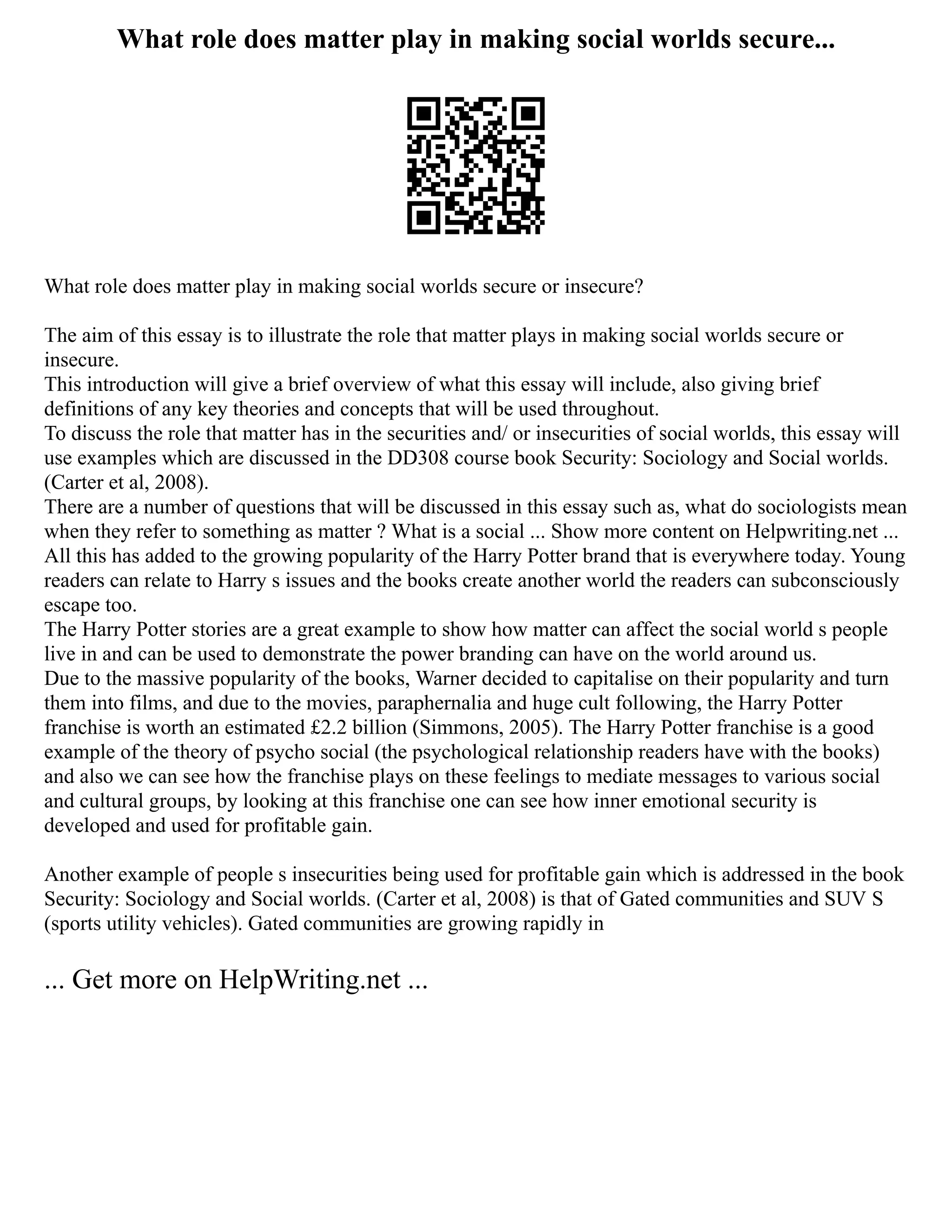 What role does matter play in making social worlds secure...
What role does matter play in making social worlds secure or insecure?
The aim of this essay is to illustrate the role that matter plays in making social worlds secure or
insecure.
This introduction will give a brief overview of what this essay will include, also giving brief
definitions of any key theories and concepts that will be used throughout.
To discuss the role that matter has in the securities and/ or insecurities of social worlds, this essay will
use examples which are discussed in the DD308 course book Security: Sociology and Social worlds.
(Carter et al, 2008).
There are a number of questions that will be discussed in this essay such as, what do sociologists mean
when they refer to something as matter ? What is a social ... Show more content on Helpwriting.net ...
All this has added to the growing popularity of the Harry Potter brand that is everywhere today. Young
readers can relate to Harry s issues and the books create another world the readers can subconsciously
escape too.
The Harry Potter stories are a great example to show how matter can affect the social world s people
live in and can be used to demonstrate the power branding can have on the world around us.
Due to the massive popularity of the books, Warner decided to capitalise on their popularity and turn
them into films, and due to the movies, paraphernalia and huge cult following, the Harry Potter
franchise is worth an estimated £2.2 billion (Simmons, 2005). The Harry Potter franchise is a good
example of the theory of psycho social (the psychological relationship readers have with the books)
and also we can see how the franchise plays on these feelings to mediate messages to various social
and cultural groups, by looking at this franchise one can see how inner emotional security is
developed and used for profitable gain.
Another example of people s insecurities being used for profitable gain which is addressed in the book
Security: Sociology and Social worlds. (Carter et al, 2008) is that of Gated communities and SUV S
(sports utility vehicles). Gated communities are growing rapidly in
... Get more on HelpWriting.net ...
 