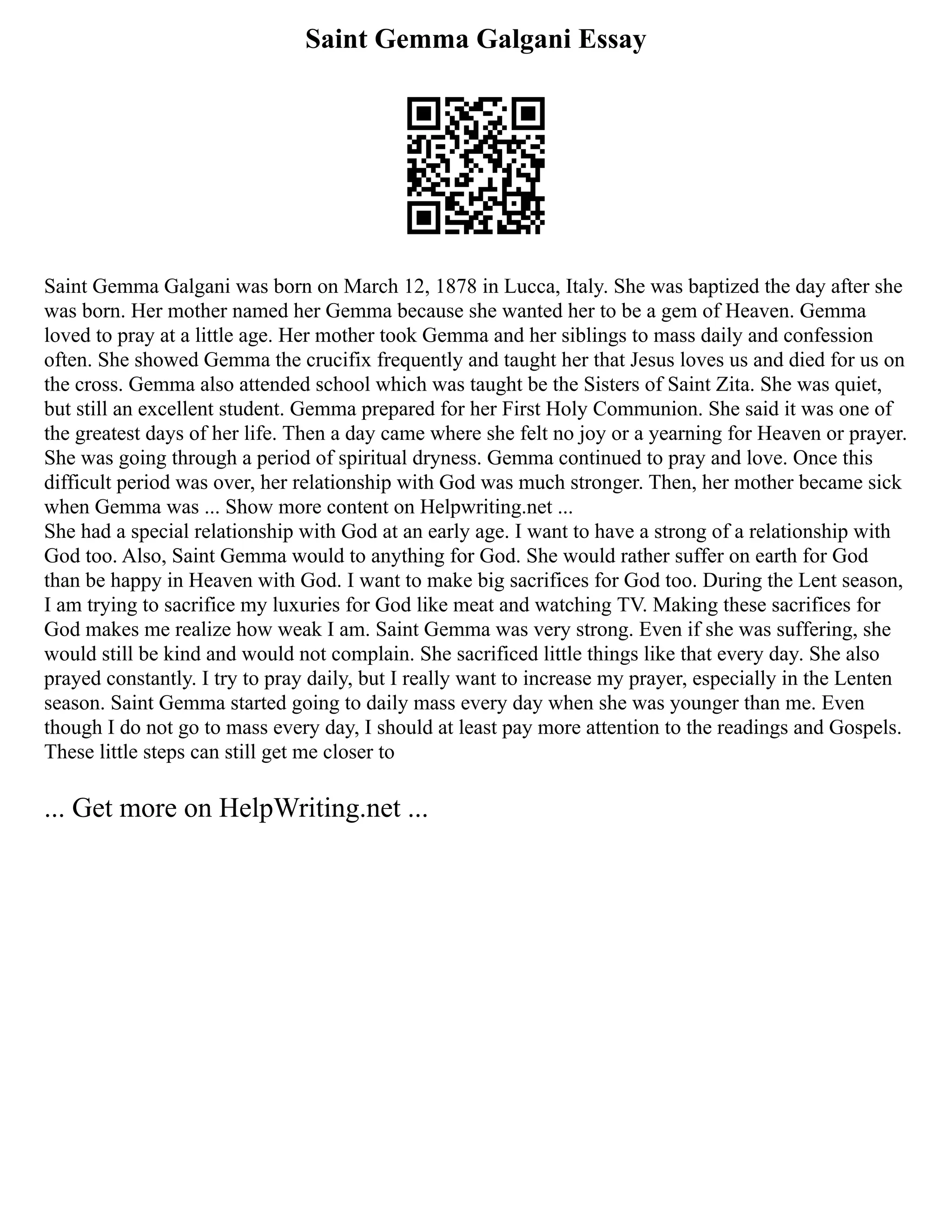 Saint Gemma Galgani Essay
Saint Gemma Galgani was born on March 12, 1878 in Lucca, Italy. She was baptized the day after she
was born. Her mother named her Gemma because she wanted her to be a gem of Heaven. Gemma
loved to pray at a little age. Her mother took Gemma and her siblings to mass daily and confession
often. She showed Gemma the crucifix frequently and taught her that Jesus loves us and died for us on
the cross. Gemma also attended school which was taught be the Sisters of Saint Zita. She was quiet,
but still an excellent student. Gemma prepared for her First Holy Communion. She said it was one of
the greatest days of her life. Then a day came where she felt no joy or a yearning for Heaven or prayer.
She was going through a period of spiritual dryness. Gemma continued to pray and love. Once this
difficult period was over, her relationship with God was much stronger. Then, her mother became sick
when Gemma was ... Show more content on Helpwriting.net ...
She had a special relationship with God at an early age. I want to have a strong of a relationship with
God too. Also, Saint Gemma would to anything for God. She would rather suffer on earth for God
than be happy in Heaven with God. I want to make big sacrifices for God too. During the Lent season,
I am trying to sacrifice my luxuries for God like meat and watching TV. Making these sacrifices for
God makes me realize how weak I am. Saint Gemma was very strong. Even if she was suffering, she
would still be kind and would not complain. She sacrificed little things like that every day. She also
prayed constantly. I try to pray daily, but I really want to increase my prayer, especially in the Lenten
season. Saint Gemma started going to daily mass every day when she was younger than me. Even
though I do not go to mass every day, I should at least pay more attention to the readings and Gospels.
These little steps can still get me closer to
... Get more on HelpWriting.net ...
 