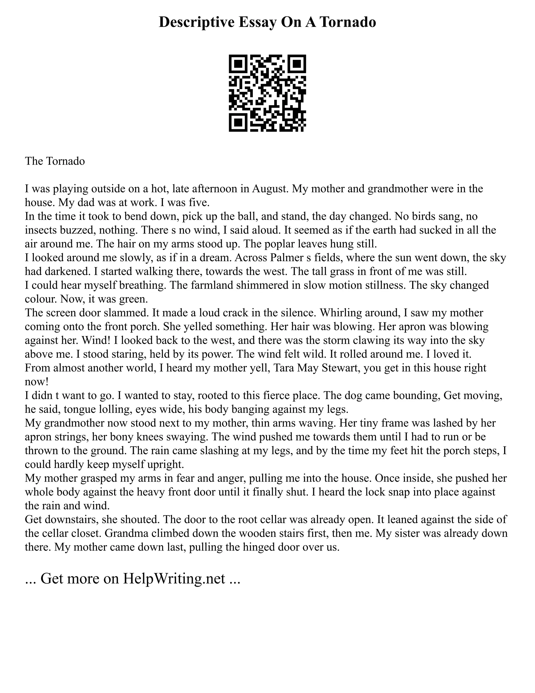 Descriptive Essay On A Tornado
The Tornado
I was playing outside on a hot, late afternoon in August. My mother and grandmother were in the
house. My dad was at work. I was five.
In the time it took to bend down, pick up the ball, and stand, the day changed. No birds sang, no
insects buzzed, nothing. There s no wind, I said aloud. It seemed as if the earth had sucked in all the
air around me. The hair on my arms stood up. The poplar leaves hung still.
I looked around me slowly, as if in a dream. Across Palmer s fields, where the sun went down, the sky
had darkened. I started walking there, towards the west. The tall grass in front of me was still.
I could hear myself breathing. The farmland shimmered in slow motion stillness. The sky changed
colour. Now, it was green.
The screen door slammed. It made a loud crack in the silence. Whirling around, I saw my mother
coming onto the front porch. She yelled something. Her hair was blowing. Her apron was blowing
against her. Wind! I looked back to the west, and there was the storm clawing its way into the sky
above me. I stood staring, held by its power. The wind felt wild. It rolled around me. I loved it.
From almost another world, I heard my mother yell, Tara May Stewart, you get in this house right
now!
I didn t want to go. I wanted to stay, rooted to this fierce place. The dog came bounding, Get moving,
he said, tongue lolling, eyes wide, his body banging against my legs.
My grandmother now stood next to my mother, thin arms waving. Her tiny frame was lashed by her
apron strings, her bony knees swaying. The wind pushed me towards them until I had to run or be
thrown to the ground. The rain came slashing at my legs, and by the time my feet hit the porch steps, I
could hardly keep myself upright.
My mother grasped my arms in fear and anger, pulling me into the house. Once inside, she pushed her
whole body against the heavy front door until it finally shut. I heard the lock snap into place against
the rain and wind.
Get downstairs, she shouted. The door to the root cellar was already open. It leaned against the side of
the cellar closet. Grandma climbed down the wooden stairs first, then me. My sister was already down
there. My mother came down last, pulling the hinged door over us.
... Get more on HelpWriting.net ...
 