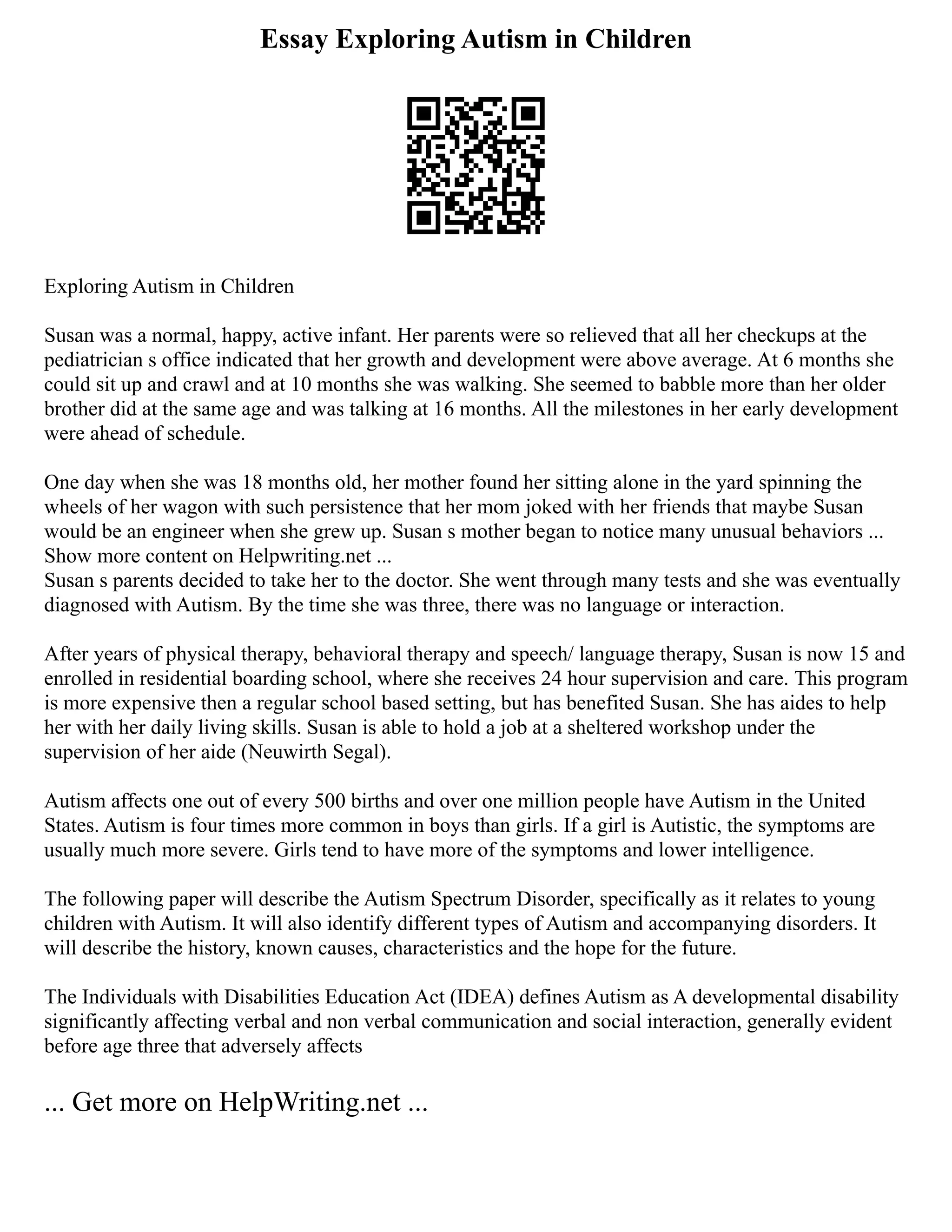 Essay Exploring Autism in Children
Exploring Autism in Children
Susan was a normal, happy, active infant. Her parents were so relieved that all her checkups at the
pediatrician s office indicated that her growth and development were above average. At 6 months she
could sit up and crawl and at 10 months she was walking. She seemed to babble more than her older
brother did at the same age and was talking at 16 months. All the milestones in her early development
were ahead of schedule.
One day when she was 18 months old, her mother found her sitting alone in the yard spinning the
wheels of her wagon with such persistence that her mom joked with her friends that maybe Susan
would be an engineer when she grew up. Susan s mother began to notice many unusual behaviors ...
Show more content on Helpwriting.net ...
Susan s parents decided to take her to the doctor. She went through many tests and she was eventually
diagnosed with Autism. By the time she was three, there was no language or interaction.
After years of physical therapy, behavioral therapy and speech/ language therapy, Susan is now 15 and
enrolled in residential boarding school, where she receives 24 hour supervision and care. This program
is more expensive then a regular school based setting, but has benefited Susan. She has aides to help
her with her daily living skills. Susan is able to hold a job at a sheltered workshop under the
supervision of her aide (Neuwirth Segal).
Autism affects one out of every 500 births and over one million people have Autism in the United
States. Autism is four times more common in boys than girls. If a girl is Autistic, the symptoms are
usually much more severe. Girls tend to have more of the symptoms and lower intelligence.
The following paper will describe the Autism Spectrum Disorder, specifically as it relates to young
children with Autism. It will also identify different types of Autism and accompanying disorders. It
will describe the history, known causes, characteristics and the hope for the future.
The Individuals with Disabilities Education Act (IDEA) defines Autism as A developmental disability
significantly affecting verbal and non verbal communication and social interaction, generally evident
before age three that adversely affects
... Get more on HelpWriting.net ...
 