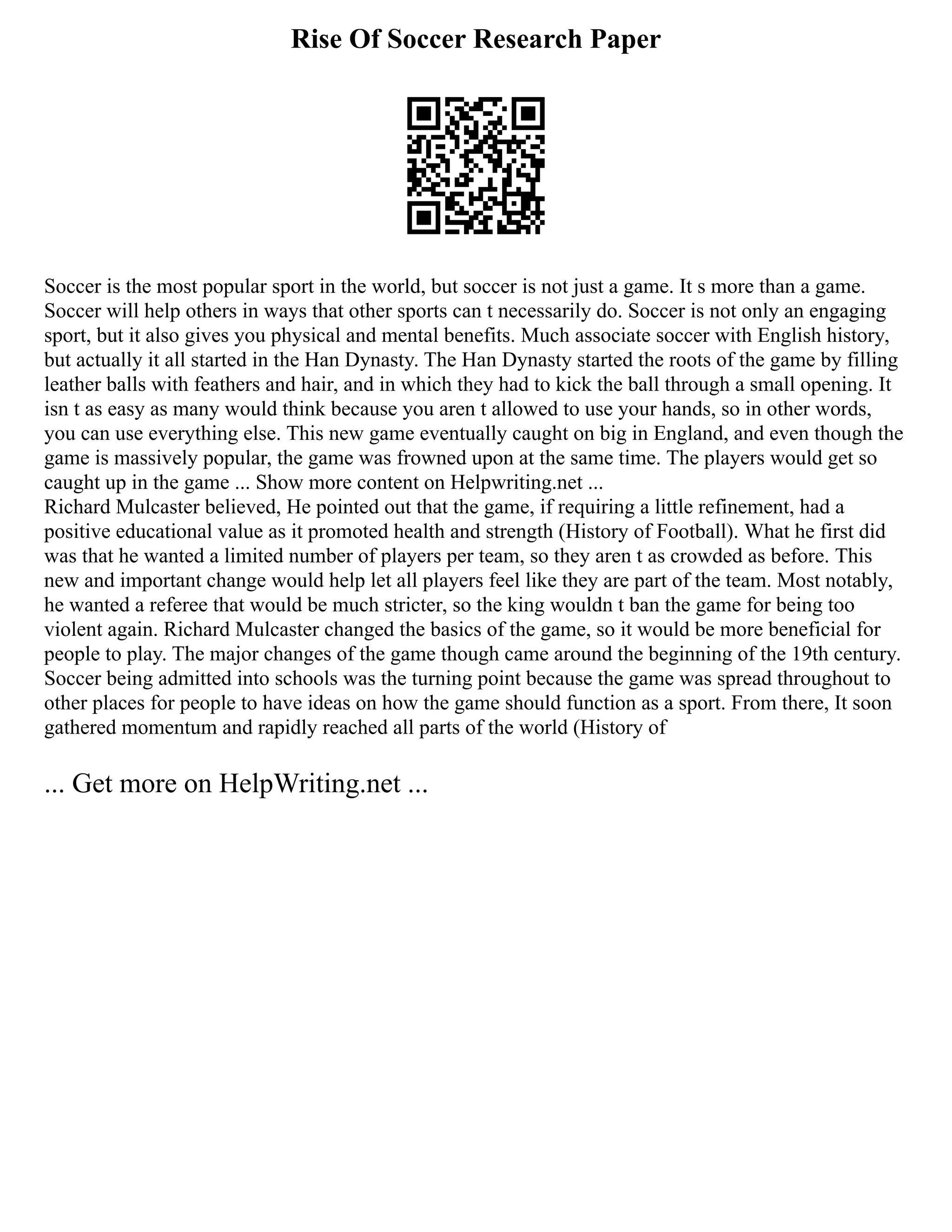 Rise Of Soccer Research Paper
Soccer is the most popular sport in the world, but soccer is not just a game. It s more than a game.
Soccer will help others in ways that other sports can t necessarily do. Soccer is not only an engaging
sport, but it also gives you physical and mental benefits. Much associate soccer with English history,
but actually it all started in the Han Dynasty. The Han Dynasty started the roots of the game by filling
leather balls with feathers and hair, and in which they had to kick the ball through a small opening. It
isn t as easy as many would think because you aren t allowed to use your hands, so in other words,
you can use everything else. This new game eventually caught on big in England, and even though the
game is massively popular, the game was frowned upon at the same time. The players would get so
caught up in the game ... Show more content on Helpwriting.net ...
Richard Mulcaster believed, He pointed out that the game, if requiring a little refinement, had a
positive educational value as it promoted health and strength (History of Football). What he first did
was that he wanted a limited number of players per team, so they aren t as crowded as before. This
new and important change would help let all players feel like they are part of the team. Most notably,
he wanted a referee that would be much stricter, so the king wouldn t ban the game for being too
violent again. Richard Mulcaster changed the basics of the game, so it would be more beneficial for
people to play. The major changes of the game though came around the beginning of the 19th century.
Soccer being admitted into schools was the turning point because the game was spread throughout to
other places for people to have ideas on how the game should function as a sport. From there, It soon
gathered momentum and rapidly reached all parts of the world (History of
... Get more on HelpWriting.net ...
 