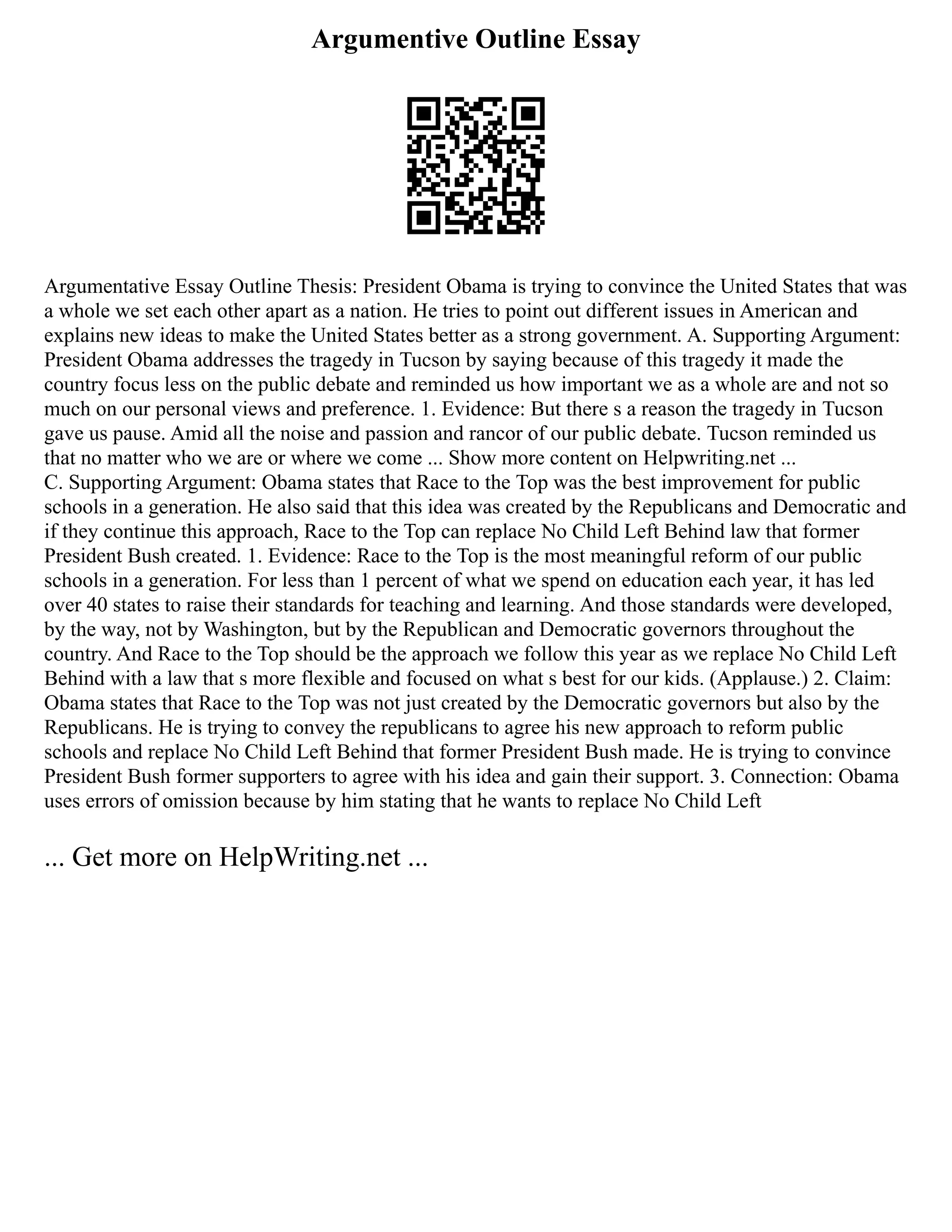 Argumentive Outline Essay
Argumentative Essay Outline Thesis: President Obama is trying to convince the United States that was
a whole we set each other apart as a nation. He tries to point out different issues in American and
explains new ideas to make the United States better as a strong government. A. Supporting Argument:
President Obama addresses the tragedy in Tucson by saying because of this tragedy it made the
country focus less on the public debate and reminded us how important we as a whole are and not so
much on our personal views and preference. 1. Evidence: But there s a reason the tragedy in Tucson
gave us pause. Amid all the noise and passion and rancor of our public debate. Tucson reminded us
that no matter who we are or where we come ... Show more content on Helpwriting.net ...
C. Supporting Argument: Obama states that Race to the Top was the best improvement for public
schools in a generation. He also said that this idea was created by the Republicans and Democratic and
if they continue this approach, Race to the Top can replace No Child Left Behind law that former
President Bush created. 1. Evidence: Race to the Top is the most meaningful reform of our public
schools in a generation. For less than 1 percent of what we spend on education each year, it has led
over 40 states to raise their standards for teaching and learning. And those standards were developed,
by the way, not by Washington, but by the Republican and Democratic governors throughout the
country. And Race to the Top should be the approach we follow this year as we replace No Child Left
Behind with a law that s more flexible and focused on what s best for our kids. (Applause.) 2. Claim:
Obama states that Race to the Top was not just created by the Democratic governors but also by the
Republicans. He is trying to convey the republicans to agree his new approach to reform public
schools and replace No Child Left Behind that former President Bush made. He is trying to convince
President Bush former supporters to agree with his idea and gain their support. 3. Connection: Obama
uses errors of omission because by him stating that he wants to replace No Child Left
... Get more on HelpWriting.net ...
 