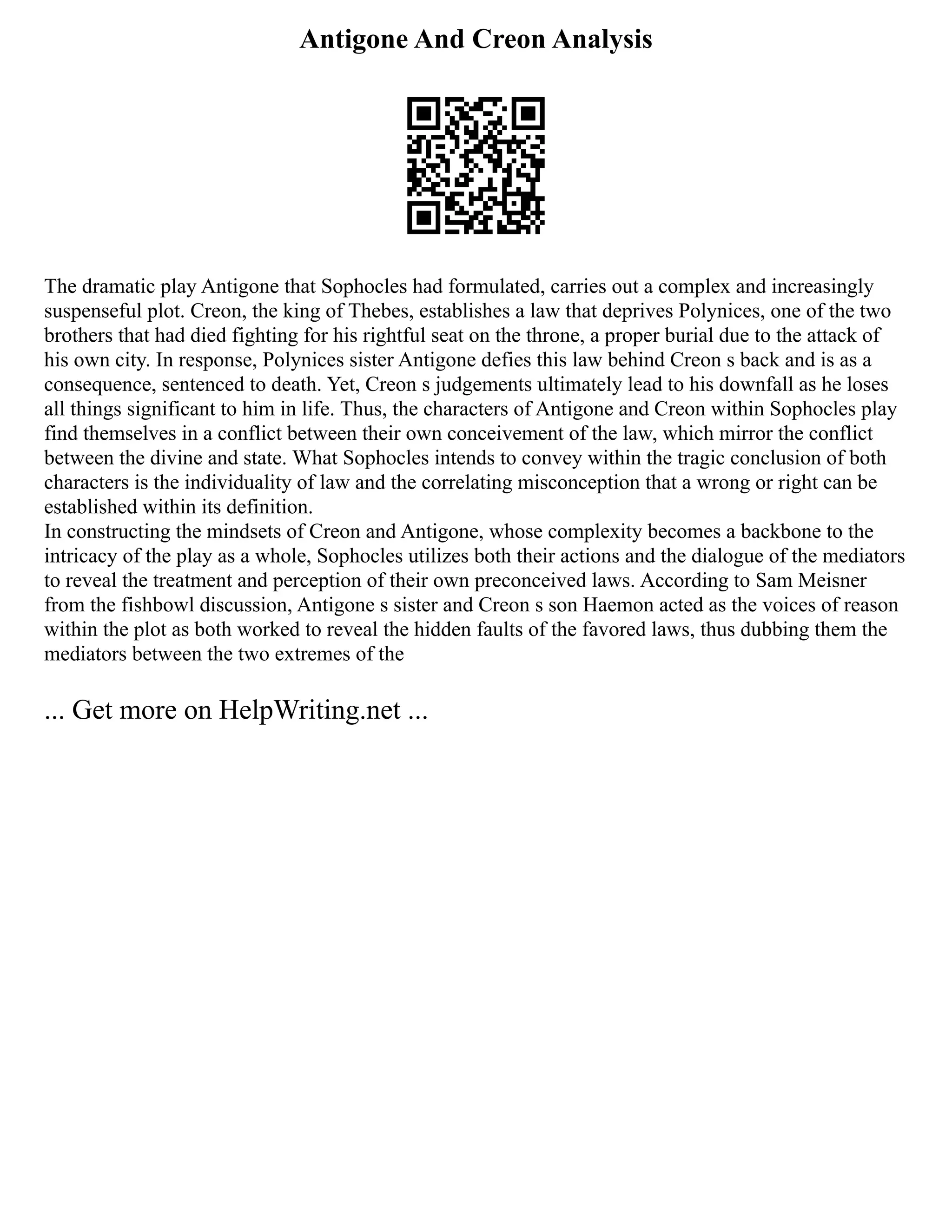 Antigone And Creon Analysis
The dramatic play Antigone that Sophocles had formulated, carries out a complex and increasingly
suspenseful plot. Creon, the king of Thebes, establishes a law that deprives Polynices, one of the two
brothers that had died fighting for his rightful seat on the throne, a proper burial due to the attack of
his own city. In response, Polynices sister Antigone defies this law behind Creon s back and is as a
consequence, sentenced to death. Yet, Creon s judgements ultimately lead to his downfall as he loses
all things significant to him in life. Thus, the characters of Antigone and Creon within Sophocles play
find themselves in a conflict between their own conceivement of the law, which mirror the conflict
between the divine and state. What Sophocles intends to convey within the tragic conclusion of both
characters is the individuality of law and the correlating misconception that a wrong or right can be
established within its definition.
In constructing the mindsets of Creon and Antigone, whose complexity becomes a backbone to the
intricacy of the play as a whole, Sophocles utilizes both their actions and the dialogue of the mediators
to reveal the treatment and perception of their own preconceived laws. According to Sam Meisner
from the fishbowl discussion, Antigone s sister and Creon s son Haemon acted as the voices of reason
within the plot as both worked to reveal the hidden faults of the favored laws, thus dubbing them the
mediators between the two extremes of the
... Get more on HelpWriting.net ...
 