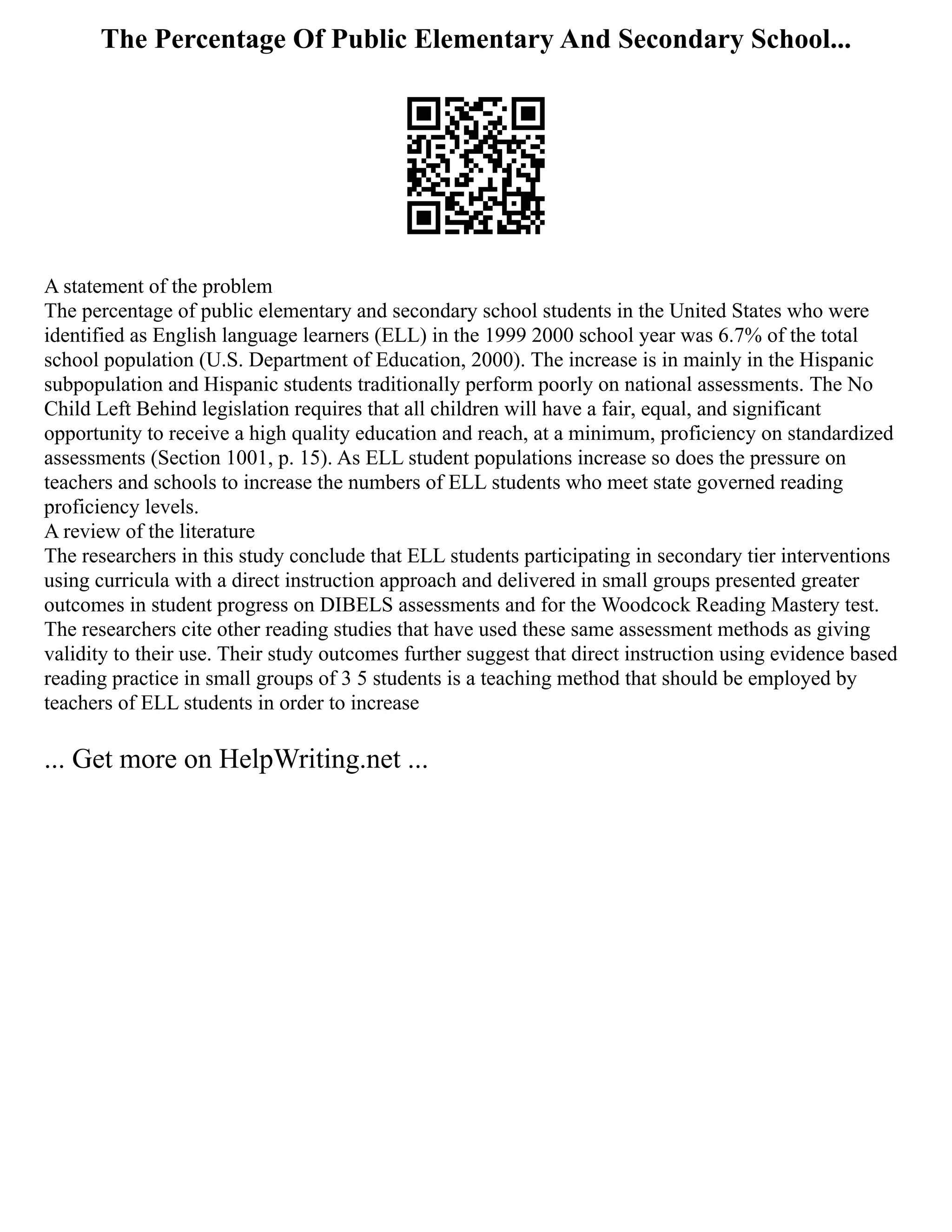 The Percentage Of Public Elementary And Secondary School...
A statement of the problem
The percentage of public elementary and secondary school students in the United States who were
identified as English language learners (ELL) in the 1999 2000 school year was 6.7% of the total
school population (U.S. Department of Education, 2000). The increase is in mainly in the Hispanic
subpopulation and Hispanic students traditionally perform poorly on national assessments. The No
Child Left Behind legislation requires that all children will have a fair, equal, and significant
opportunity to receive a high quality education and reach, at a minimum, proficiency on standardized
assessments (Section 1001, p. 15). As ELL student populations increase so does the pressure on
teachers and schools to increase the numbers of ELL students who meet state governed reading
proficiency levels.
A review of the literature
The researchers in this study conclude that ELL students participating in secondary tier interventions
using curricula with a direct instruction approach and delivered in small groups presented greater
outcomes in student progress on DIBELS assessments and for the Woodcock Reading Mastery test.
The researchers cite other reading studies that have used these same assessment methods as giving
validity to their use. Their study outcomes further suggest that direct instruction using evidence based
reading practice in small groups of 3 5 students is a teaching method that should be employed by
teachers of ELL students in order to increase
... Get more on HelpWriting.net ...
 