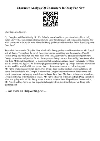 Character Analysis Of Characters In Okay For Now
Okay for Now Answers
Q1. Doug has a difficult family life. His father behaves less like a parent and more like a bully,
but in Marysville, Doug meets other adults who show him kindness and compassion. Name a few
adult characters in Okay for Now who offer Doug guidance and instruction. What does Doug learn
from them?
Two adult characters in Okay For Now which offer Doug guidance and instruction are Mr. Powell
and Mr.Ferris. Throughout the novel Doug views art as something less, however Mr. Powell
teaches Doug how to sketch and paint birds from the Audubon book. This guidance jump starts
Doug s enthusiasm and passion for art. Art represents Doug s escape from reality, You know what
one thing Mr.Powell taught me? He taught me that sometimes, art can make you forget everything
else all around you. Pg 344. As the story progresses art truly opens up Doug s mind and allows him
see the world in a whole different perspective. ... Show more content on Helpwriting.net ...
Mr. Ferris offers guidance when he observes Doug s poor reading skills at school detention. Mr.
Ferris then confides in Mrs.Cowper. She educates Doug on the sounds certain letters make and
how to pronounce challenging words from the book, Jane Eyre. Mr. Ferris helps when he realizes
Doug is distracted with this family issues.. Mr. Ferris sits down with him and lets Doug vent about
what was going on in his life. Doug learns it is ok to be open about his problems. In conclusion,
Mr. Powell and Mr.Ferris are two important characters from the story that provide Doug with
guidance and
... Get more on HelpWriting.net ...
 