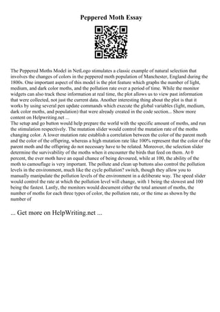 Peppered Moth Essay
The Peppered Moths Model in NetLogo stimulates a classic example of natural selection that
involves the changes of colors in the peppered moth population of Manchester, England during the
1800s. One important aspect of this model is the plot feature which graphs the number of light,
medium, and dark color moths, and the pollution rate over a period of time. While the monitor
widgets can also track these information at real time, the plot allows us to view past information
that were collected, not just the current data. Another interesting thing about the plot is that it
works by using several pen update commands which execute the global variables (light, medium,
dark color moths, and population) that were already created in the code section... Show more
content on Helpwriting.net ...
The setup and go button would help prepare the world with the specific amount of moths, and run
the stimulation respectively. The mutation slider would control the mutation rate of the moths
changing color. A lower mutation rate establish a correlation between the color of the parent moth
and the color of the offspring, whereas a high mutation rate like 100% represent that the color of the
parent moth and the offspring do not necessary have to be related. Moreover, the selection slider
determine the survivability of the moths when it encounter the birds that feed on them. At 0
percent, the ever moth have an equal chance of being devoured, while at 100, the ability of the
moth to camouflage is very important. The pollute and clean up buttons also control the pollution
levels in the environment, much like the cycle pollution? switch, though they allow you to
manually manipulate the pollution levels of the environment in a deliberate way. The speed slider
would control the rate at which the pollution level will change, with 1 being the slowest and 100
being the fastest. Lastly, the monitors would document either the total amount of moths, the
number of moths for each three types of color, the pollution rate, or the time as shown by the
number of
... Get more on HelpWriting.net ...
 