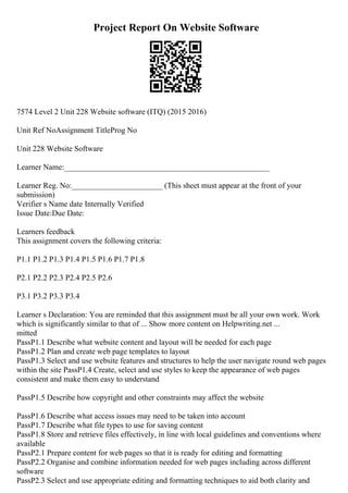 Project Report On Website Software
7574 Level 2 Unit 228 Website software (ITQ) (2015 2016)
Unit Ref NoAssignment TitleProg No
Unit 228 Website Software
Learner Name:____________________________________________________
Learner Reg. No:_______________________ (This sheet must appear at the front of your
submission)
Verifier s Name date Internally Verified
Issue Date:Due Date:
Learners feedback
This assignment covers the following criteria:
P1.1 P1.2 P1.3 P1.4 P1.5 P1.6 P1.7 P1.8
P2.1 P2.2 P2.3 P2.4 P2.5 P2.6
P3.1 P3.2 P3.3 P3.4
Learner s Declaration: You are reminded that this assignment must be all your own work. Work
which is significantly similar to that of ... Show more content on Helpwriting.net ...
mitted
PassP1.1 Describe what website content and layout will be needed for each page
PassP1.2 Plan and create web page templates to layout
PassP1.3 Select and use website features and structures to help the user navigate round web pages
within the site PassP1.4 Create, select and use styles to keep the appearance of web pages
consistent and make them easy to understand
PassP1.5 Describe how copyright and other constraints may affect the website
PassP1.6 Describe what access issues may need to be taken into account
PassP1.7 Describe what file types to use for saving content
PassP1.8 Store and retrieve files effectively, in line with local guidelines and conventions where
available
PassP2.1 Prepare content for web pages so that it is ready for editing and formatting
PassP2.2 Organise and combine information needed for web pages including across different
software
PassP2.3 Select and use appropriate editing and formatting techniques to aid both clarity and
 