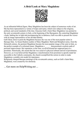 A Brief Look at Mary Magdalene
As an influential biblical figure, Mary Magdalene has been the subject of numerous works of art.
She has been represented in a variety of tropes and styles; which were subject to the religious,
political, and social standards of the time. Giacomo Galli s Saint Mary Magdalene was painted in
the early seventeenth century in Italy, at the beginning of the Baroqueera. By contorting Magdalene
s body, bathing her in light and encompassing her in darkness, Galli was able to present the viewer
with an image representative of her divided identity.
Galli likely chose to paint the Magdalene because she was one of the most popular saints in
Baroque Italy. As Susan Haskins (author of Mary Magdalen: Myth and Metaphor) notes, from the
thirteenth century, the penitent Magdalene became the most popular image of the saint in Italy, as
the perfect example of a reformed sinner. Magdalene s ______ demonstrated a realistic path of
personal improvement. Her reputation, at the time, revolved around her supposed past as a
prostitute. Historically, this meant that she was cured of a physical ailment and not of prostitution.
However, as it was believed that Magdalene s transformation from prostitute to apostle made her
accessible to the Catholic community, the church exemplified this notion in order to make
Magdalene a suitable role model for repentance.
Religiously charged Baroque paintings of the seventeenth century, such as Galli s Saint Mary
Magdalene, were created by two distinctly
... Get more on HelpWriting.net ...
 