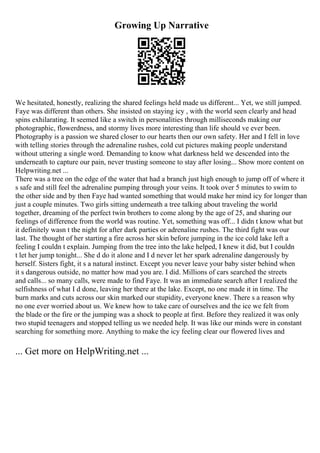Growing Up Narrative
We hesitated, honestly, realizing the shared feelings held made us different... Yet, we still jumped.
Faye was different than others. She insisted on staying icy , with the world seen clearly and head
spins exhilarating. It seemed like a switch in personalities through milliseconds making our
photographic, flowerdness, and stormy lives more interesting than life should ve ever been.
Photography is a passion we shared closer to our hearts then our own safety. Her and I fell in love
with telling stories through the adrenaline rushes, cold cut pictures making people understand
without uttering a single word. Demanding to know what darkness held we descended into the
underneath to capture our pain, never trusting someone to stay after losing... Show more content on
Helpwriting.net ...
There was a tree on the edge of the water that had a branch just high enough to jump off of where it
s safe and still feel the adrenaline pumping through your veins. It took over 5 minutes to swim to
the other side and by then Faye had wanted something that would make her mind icy for longer than
just a couple minutes. Two girls sitting underneath a tree talking about traveling the world
together, dreaming of the perfect twin brothers to come along by the age of 25, and sharing our
feelings of difference from the world was routine. Yet, something was off... I didn t know what but
it definitely wasn t the night for after dark parties or adrenaline rushes. The third fight was our
last. The thought of her starting a fire across her skin before jumping in the ice cold lake left a
feeling I couldn t explain. Jumping from the tree into the lake helped, I knew it did, but I couldn
t let her jump tonight... She d do it alone and I d never let her spark adrenaline dangerously by
herself. Sisters fight, it s a natural instinct. Except you never leave your baby sister behind when
it s dangerous outside, no matter how mad you are. I did. Millions of cars searched the streets
and calls... so many calls, were made to find Faye. It was an immediate search after I realized the
selfishness of what I d done, leaving her there at the lake. Except, no one made it in time. The
burn marks and cuts across our skin marked our stupidity, everyone knew. There s a reason why
no one ever worried about us. We knew how to take care of ourselves and the ice we felt from
the blade or the fire or the jumping was a shock to people at first. Before they realized it was only
two stupid teenagers and stopped telling us we needed help. It was like our minds were in constant
searching for something more. Anything to make the icy feeling clear our flowered lives and
... Get more on HelpWriting.net ...
 