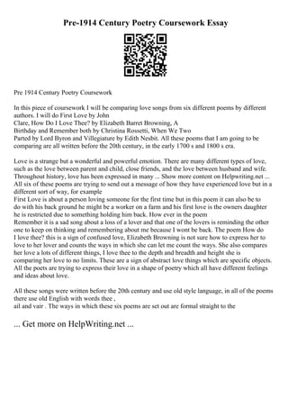Pre-1914 Century Poetry Coursework Essay
Pre 1914 Century Poetry Coursework
In this piece of coursework I will be comparing love songs from six different poems by different
authors. I will do First Love by John
Clare, How Do I Love Thee? by Elizabeth Barret Browning, A
Birthday and Remember both by Christina Rossetti, When We Two
Parted by Lord Byron and Villegiature by Edith Nesbit. All these poems that I am going to be
comparing are all written before the 20th century, in the early 1700 s and 1800 s era.
Love is a strange but a wonderful and powerful emotion. There are many different types of love,
such as the love between parent and child, close friends, and the love between husband and wife.
Throughout history, love has been expressed in many ... Show more content on Helpwriting.net ...
All six of these poems are trying to send out a message of how they have experienced love but in a
different sort of way, for example
First Love is about a person loving someone for the first time but in this poem it can also be to
do with his back ground he might be a worker on a farm and his first love is the owners daughter
he is restricted due to something holding him back. How ever in the poem
Remember it is a sad song about a loss of a lover and that one of the lovers is reminding the other
one to keep on thinking and remembering about me because I wont be back. The poem How do
I love thee? this is a sign of confused love, Elizabeth Browning is not sure how to express her to
love to her lover and counts the ways in which she can let me count the ways. She also compares
her love a lots of different things, I love thee to the depth and breadth and height she is
comparing her love to no limits. These are a sign of abstract love things which are specific objects.
All the poets are trying to express their love in a shape of poetry which all have different feelings
and ideas about love.
All these songs were written before the 20th century and use old style language, in all of the poems
there use old English with words thee ,
ail and vair . The ways in which these six poems are set out are formal straight to the
... Get more on HelpWriting.net ...
 