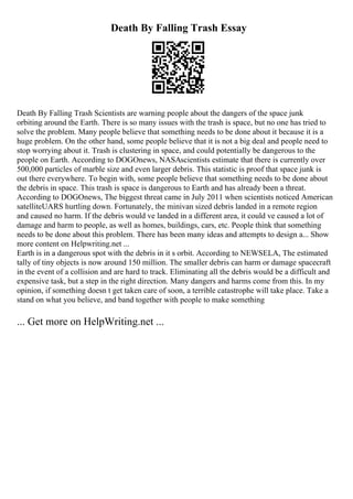 Death By Falling Trash Essay
Death By Falling Trash Scientists are warning people about the dangers of the space junk
orbiting around the Earth. There is so many issues with the trash is space, but no one has tried to
solve the problem. Many people believe that something needs to be done about it because it is a
huge problem. On the other hand, some people believe that it is not a big deal and people need to
stop worrying about it. Trash is clustering in space, and could potentially be dangerous to the
people on Earth. According to DOGOnews, NASAscientists estimate that there is currently over
500,000 particles of marble size and even larger debris. This statistic is proof that space junk is
out there everywhere. To begin with, some people believe that something needs to be done about
the debris in space. This trash is space is dangerous to Earth and has already been a threat.
According to DOGOnews, The biggest threat came in July 2011 when scientists noticed American
satelliteUARS hurtling down. Fortunately, the minivan sized debris landed in a remote region
and caused no harm. If the debris would ve landed in a different area, it could ve caused a lot of
damage and harm to people, as well as homes, buildings, cars, etc. People think that something
needs to be done about this problem. There has been many ideas and attempts to design a... Show
more content on Helpwriting.net ...
Earth is in a dangerous spot with the debris in it s orbit. According to NEWSELA, The estimated
tally of tiny objects is now around 150 million. The smaller debris can harm or damage spacecraft
in the event of a collision and are hard to track. Eliminating all the debris would be a difficult and
expensive task, but a step in the right direction. Many dangers and harms come from this. In my
opinion, if something doesn t get taken care of soon, a terrible catastrophe will take place. Take a
stand on what you believe, and band together with people to make something
... Get more on HelpWriting.net ...
 