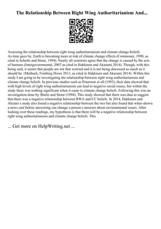 The Relationship Between Right Wing Authoritarianism And...
Assessing the relationship between right wing authoritarianism and climate change beliefs.
As time goes by, Earth is becoming more at risk of climate change effects (Commoner, 1990, as
cited in Schultz and Stone, 1994). Nearly all scientists agree that the change is caused by the acts
of humans (Intergovernmental, 2007 as cited in Hakkinen and Akarami 2014). Though, with this
being said, it seems that people are not that worried and it is not being discussed as much as it
should be. (Maibach, Feinberg Howe 2013, as cited in Hakkinen and Akarami 2014). Within this
study I am going to be investigating the relationship between right wing authoritarianism and
climate change beliefs. In previous studies such as Peterrson et all (1993), their data showed that
with high levels of right wing authoritarianism can lead to negative social issues, but within the
study there was nothing significant when it came to climate change beliefs. Following this was an
investigation done by Shultz and Stone (1994). This study showed that there was data to suggest
that there was a negative relationship between RWA and CC beliefs. In 2014, Hakkinen and
Akrami s study also found a negative relationship between the two but also found that when shown
a news cast before answering can change a person s answers about environmental issues. After
looking over these readings, my hypothesis is that there will be a negative relationship between
right wing authoritarianism and climate change beliefs. This
... Get more on HelpWriting.net ...
 