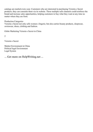 catalogs are mailed every year. Customers who are interested in purchasing Victoria s Secret
products, they can consume them via its website. These multiple sells channels could reinforce the
brand and increase sales opportunities, helping customers to buy what they want at any time no
matter where they are from.
Production Categories
Victoria s Secret not only sells women s lingerie, but also carries beauty products, sleepwear,
swimwear, shoes, clothing and fashion.
Globe Marketing Victoria s Secret in China
2
Victoria s Secret
Market Environment in China
Political legal Environment
Legal System
... Get more on HelpWriting.net ...
 