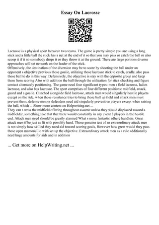 Essay On Lacrosse
Lacrosse is a physical sport between two teams. The game is pretty simple you are using a long
stick and a little ball the stick has a net at the end of it so that you may pass or catch the ball or also
scoop it if it no somebody drops it or they throw it at the ground. There are large portions diverse
approaches will set network on the leader of the stick.
Offensively, the destination of the diversion may be to score by shooting the ball under an
opponent s objective previous those goalie, utilizing those lacrosse stick to catch, cradle, also pass
those ball to do in this way. Defensively, the objective is stay with the opposite group and keep
them from scoring Also with addition the ball through the utilization for stick checking and figure
contact alternately positioning. The game need four significant types: men s field lacrosse, ladies
lacrosse, and also box lacrosse. The sport comprises of four different positions: midfield, attack,
guard and a goalie. Clinched alongside field lacrosse, attack men would singularly hostile players
except on the ride, when those resistance tries to bring those ball up field and attack men must
prevent them, defense men or defenders need aid singularly preventive players except when raising
the ball, which ... Show more content on Helpwriting.net ...
They can t cross the midfield offering throughout assume unless they would displaced toward a
midfielder, something like that that there would constantly in any event 3 players in the hostile
end. Attack men need should be greatly alarmed What s more fantastic adhere handlers. Great
attack men if be just as fit with possibly hand. Those genuine test of an extraordinary attack men
is not simply how skilled they need aid toward scoring goals, However how great would they pass
those open mamoncillo with set up the objective. Extraordinary attack men as a rule additionally
need huge amounts for aids and in addition
... Get more on HelpWriting.net ...
 
