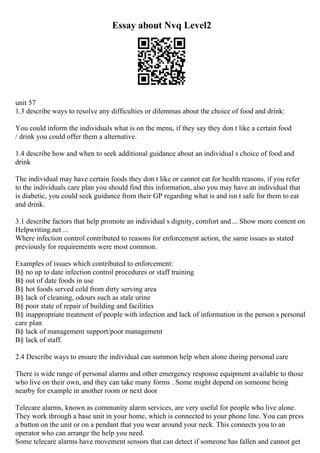 Essay about Nvq Level2
unit 57
1.3 describe ways to resolve any difficulties or dilemmas about the choice of food and drink:
You could inform the individuals what is on the menu, if they say they don t like a certain food
/ drink you could offer them a alternative.
1.4 describe how and when to seek additional guidance about an individual s choice of food and
drink
The individual may have certain foods they don t like or cannot eat for health reasons, if you refer
to the individuals care plan you should find this information, also you may have an individual that
is diabetic, you could seek guidance from their GP regarding what is and isn t safe for them to eat
and drink.
3.1 describe factors that help promote an individual s dignity, comfort and ... Show more content on
Helpwriting.net ...
Where infection control contributed to reasons for enforcement action, the same issues as stated
previously for requirements were most common.
Examples of issues which contributed to enforcement:
В§ no up to date infection control procedures or staff training
В§ out of date foods in use
В§ hot foods served cold from dirty serving area
В§ lack of cleaning, odours such as stale urine
В§ poor state of repair of building and facilities
В§ inappropriate treatment of people with infection and lack of information in the person s personal
care plan
В§ lack of management support/poor management
В§ lack of staff.
2.4 Describe ways to ensure the individual can summon help when alone during personal care
There is wide range of personal alarms and other emergency response equipment available to those
who live on their own, and they can take many forms . Some might depend on someone being
nearby for example in another room or next door
Telecare alarms, known as community alarm services, are very useful for people who live alone.
They work through a base unit in your home, which is connected to your phone line. You can press
a button on the unit or on a pendant that you wear around your neck. This connects you to an
operator who can arrange the help you need.
Some telecare alarms have movement sensors that can detect if someone has fallen and cannot get
 