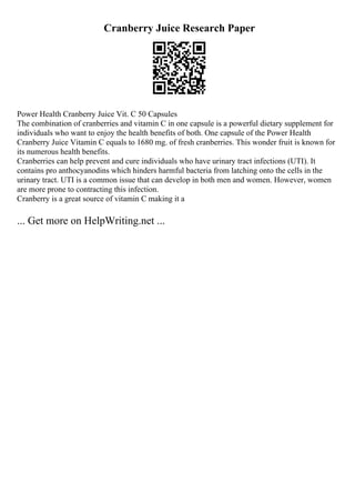 Cranberry Juice Research Paper
Power Health Cranberry Juice Vit. C 50 Capsules
The combination of cranberries and vitamin C in one capsule is a powerful dietary supplement for
individuals who want to enjoy the health benefits of both. One capsule of the Power Health
Cranberry Juice Vitamin C equals to 1680 mg. of fresh cranberries. This wonder fruit is known for
its numerous health benefits.
Cranberries can help prevent and cure individuals who have urinary tract infections (UTI). It
contains pro anthocyanodins which hinders harmful bacteria from latching onto the cells in the
urinary tract. UTI is a common issue that can develop in both men and women. However, women
are more prone to contracting this infection.
Cranberry is a great source of vitamin C making it a
... Get more on HelpWriting.net ...
 