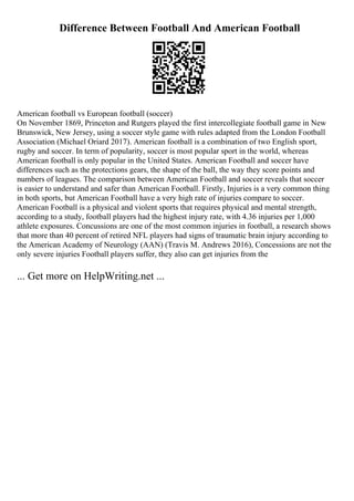 Difference Between Football And American Football
American football vs European football (soccer)
On November 1869, Princeton and Rutgers played the first intercollegiate football game in New
Brunswick, New Jersey, using a soccer style game with rules adapted from the London Football
Association (Michael Oriard 2017). American football is a combination of two English sport,
rugby and soccer. In term of popularity, soccer is most popular sport in the world, whereas
American football is only popular in the United States. American Football and soccer have
differences such as the protections gears, the shape of the ball, the way they score points and
numbers of leagues. The comparison between American Football and soccer reveals that soccer
is easier to understand and safer than American Football. Firstly, Injuries is a very common thing
in both sports, but American Football have a very high rate of injuries compare to soccer.
American Football is a physical and violent sports that requires physical and mental strength,
according to a study, football players had the highest injury rate, with 4.36 injuries per 1,000
athlete exposures. Concussions are one of the most common injuries in football, a research shows
that more than 40 percent of retired NFL players had signs of traumatic brain injury according to
the American Academy of Neurology (AAN) (Travis M. Andrews 2016), Concessions are not the
only severe injuries Football players suffer, they also can get injuries from the
... Get more on HelpWriting.net ...
 