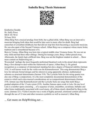 Isabella Berg Thesis Statement
Kimberlyn Snoddy
Dr. Holly Powe
MUS 101 WA1
20 June 2016
Alban Berg Not a musical prodigy from birth, but a gifted child, Alban Berg was an innovative
musician bringing forth ideas that would be later seen in music after his death. Berg had
somewhat of a troubled childhood, but that did not stop him from becoming a successful musician.
He was also apart of the Second Viennese school. Alban Berg was a composer whose music broke
tradition and is remembered because of it.
Born in Vienna, Alban Berg was born into a typical middle class Viennese home. He was not an
only child and had three other siblings. During his teenage years, Berg s father passed away.
Afterwards, the family had a difficult time. Berg was not the brightest student in school. ... Show
more content on Helpwriting.net ...
Wozzeckв€’perhaps the most frequently performed theatrical work in the atonal idom represents
Berg s first attempt to deal within the framework of opera ( Alban Berg 1). He gained
recognition as a composer of international standing but also a degree of financial stability (Jarman
319). A well known work for the violin was the Kammerkonzert. This song demonstrates Berg s
love for intricate formal designs and his interest in using apparently abstract, mathematical
schemes as structural determinants (Jarman 319). The Lyrische Suite for the string quartet was
also one of Berg s compositions. It is the most completely documented demonstration of the
extent to which such extra musical considerations act as compositional determinants (Jarman
319). Jarman says that Kammerkonzert and the Lyrische Suite are songs that mark Berg s
gradual adoption of the 12 note sytem (319). Another famous opera work is Lulu. On one level
Lulu is a number opera consisting ... of a sequence of arias, ensembles, cavatinaas, ballades and
other forms traditionally associated with vocal music, all of them clearly identified by Berg in the
score. (Jarman 321). Violin Concerto was a work of highly personal, emotional content achieved
through the use of 12 tone and other resources symbolic as well as musical ( Alban Berg
... Get more on HelpWriting.net ...
 