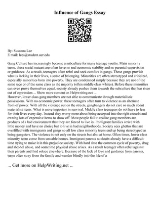 Influence of Gangs Essay
By: Susanna Lee
E mail: lees@student.ucr.edu
Gang Culture has increasingly become a subculture for many teenage youths. Main minority
teens, these social outcast are often have no real economic stability and no parental supervision
or guidance. As a result, teenagers often rebel and seek comfort in gangs. These gangs provide
what is lacking in their lives, a sense of belonging. Minorities are often stereotyped and criticized,
especially minorities born into poverty. They are condemned simply because they are not of the
same race or of the same class as the majority (often middle class whites). Before these minorities
can even prove themselves equal, society already pushes them towards the subculture that has risen
out of oppression ... Show more content on Helpwriting.net ...
However, lower class gang members are not able to communicate through materialistic
possessions. With no economic power, these teenagers often turn to violence as an alternate
from of power. With all the violence out on the streets, gangbangers do not care so much about
materialist items. What is more important is survival. Middle class teenagers do not have to fear
for their lives every day. Instead they worry more about being accepted into the right crowds and
owning lots of expensive items to show off. Most people fail to realize gang members are
products of a bad environment that they are forced to live in. Immigrant families arrive with
little money and have no choice but to live in bad neighborhoods. Society sees ghettos that are
overfilled with immigrants and gangs so all low class minority teens end up being stereotyped as
being gangsters. The violence is not only on the streets but also at home. Often times, lower class
minority teens come from unstable homes. Immigrant parents no doubt already have a difficult
time trying to make it in this prejudice society. With hard time the common cycle of poverty, drug
and alcohol abuse, and sometime physical abuse arises. As a result teenager often rebel against
their parents and find solace elsewhere. Because of the lack of love and guidance from parents,
teens often stray from the family and wander blindly into the life of a
... Get more on HelpWriting.net ...
 