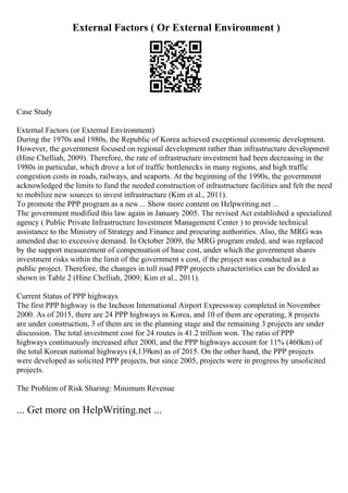External Factors ( Or External Environment )
Case Study
External Factors (or External Environment)
During the 1970s and 1980s, the Republic of Korea achieved exceptional economic development.
However, the government focused on regional development rather than infrastructure development
(Hine Chelliah, 2009). Therefore, the rate of infrastructure investment had been decreasing in the
1980s in particular, which drove a lot of traffic bottlenecks in many regions, and high traffic
congestion costs in roads, railways, and seaports. At the beginning of the 1990s, the government
acknowledged the limits to fund the needed construction of infrastructure facilities and felt the need
to mobilize new sources to invest infrastructure (Kim et al., 2011).
To promote the PPP program as a new ... Show more content on Helpwriting.net ...
The government modified this law again in January 2005. The revised Act established a specialized
agency ( Public Private Infrastructure Investment Management Center ) to provide technical
assistance to the Ministry of Strategy and Finance and procuring authorities. Also, the MRG was
amended due to excessive demand. In October 2009, the MRG program ended, and was replaced
by the support measurement of compensation of base cost, under which the government shares
investment risks within the limit of the government s cost, if the project was conducted as a
public project. Therefore, the changes in toll road PPP projects characteristics can be divided as
shown in Table 2 (Hine Chelliah, 2009; Kim et al., 2011).
Current Status of PPP highways
The first PPP highway is the Incheon International Airport Expressway completed in November
2000. As of 2015, there are 24 PPP highways in Korea, and 10 of them are operating, 8 projects
are under construction, 3 of them are in the planning stage and the remaining 3 projects are under
discussion. The total investment cost for 24 routes is 41.2 trillion won. The ratio of PPP
highways continuously increased after 2000, and the PPP highways account for 11% (460km) of
the total Korean national highways (4,139km) as of 2015. On the other hand, the PPP projects
were developed as solicited PPP projects, but since 2005, projects were in progress by unsolicited
projects.
The Problem of Risk Sharing: Minimum Revenue
... Get more on HelpWriting.net ...
 